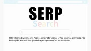 SERP
SERP ( Search Engine Results Page), arama motoru sonuç sayfası anlamına gelir. Google'da
herhangi bir kelimeyi arattığınızda karşınıza gelen sayfaya verilen isimdir.
 