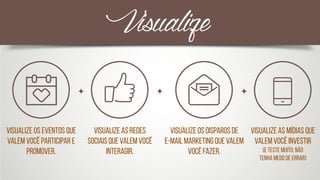 Visualize os eventos que
valem você participar e
promover.
Visualize as redes
sociais que valem você
interagir.
Visualize os disparos de 
e-mail marketing que valem
você fazer.
Visualize as mídias que
valem você investir 
(e teste muito, não 	
tenha medo de errar)
Visualize
 