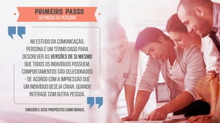 No estudo da comunicação,
persona é um termo dado para
descrever as versões de si mesmo
que todos os indivíduos possuem.
Comportamentos são selecionados
- de acordo com a impressão que
um indivíduo deseja criar, quando
interage com outra pessoa.
emissor e seus propósitos como marca.
Primeiro passo
definição da persona
 
