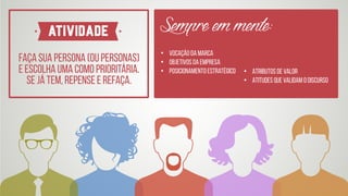 Faça sua persona (ou personas)  
e escolha uma como prioritária.
Se já tem, repense e refaça.
ATIVIDADE
• Vocação da marca
• Objetivos da empresa
• Posicionamento estratégico • Atributos de valor
• Atitudes que validam o discurso
Sempreemmente:
 