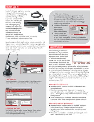 neoTrak allows you to maintain
a record of your physical assets,
whether it’s furniture, electronic
equipment, tools, office supplies
or other valuable items. It will
display their location, date received,
description and identification. And
when an item is removed or assigned
a new location, a signature can be collected as well as the date and
time. Each item may have comments and notes added to its delivery
or movement record to show special information such as damage,
markings, serial numbers, and other relevant details. Asset Tracking
can maintain a basic inventory of items commonly distributed by
the mail center, allowing you to receive, monitor and deliver all your
supplies. Detailed locations can even be broken down by room,
section, rack and shelf.
TRACKING OFFICE SUPPLIES
• Items are counted, identified, recorded in the database, and
assigned a location
• When items are requested or dispensed, a transaction is
recorded – either at the workstation, or on the portable delivery
device – showing the quantity and the new location or delivery
to a department
• The on-hand quantity in the system is adjusted to reflect the
transaction and to advise managers of the updated inventory
TRACKING FURNITURE & EQUIPMENT
• Items are received and identified in the database, assigned a
unique serial number, and a barcoded label is attached
• Items are moved to the new location and recorded, complete
with signature
• The system is updated and available to generate reports on the
status and location of valuable items
asset tracking
In today’s climate of heightened security,
it is important for businesses to be
aware of each and every visitor. With
neoTrak’s visitor log-in module,
businesses can monitor the
location of an individual, the
time they arrive, who they
visit, how long they stay
and when they depart. This
innovative tracking system
uses the same database
and operating system that
neoTrak uses to track parcels
and shipments inside an office or across the country.
It’s easy to implement and even easier to use.
As visitors log in and out, details such as escorts, areas visited and
elapsed time are automatically provided. In an emergency, detailed
visitor information can be viewed or printed on demand. The system
stores each visitor’s information so it can be quickly and easily
recalled for repeat visits.
visitor log-in
• A visitor enters the lobby.
• The receptionist or attendant registers the visitor’s
relevant information by simply placing the visitor’s
driver’s license in the scanner; the important details
and information are captured and the visitor is logged
in with a single mouse click.
• If additional information
is required the
operator simply
enters the information.
• A photo ID badge with
barcode can be printed
for each visitor (optional), or the visitor can be asked to
sign in on the optional signature pad with an incorporated
non-disclosure agreement .
4. DESKTOP TRACKING
With its 100% browser-based module, neoTrak allows delivery
searches and pickups to be performed and alerts to be
scheduled right from the desktop.
recalled for repeat visits.
2. RECIPIENT ID
Youroperatorspeaksorclickstherecipient’sname,thereceiving
screenshowsthelocationandroutestheitemstodelivery.
In today’s climate of heightened security,
it is important for businesses to be
aware of each and every visitor. With
neoTrak’s visitor log-in module,
LICENSE SCANNER
WEB CAMERA
 
