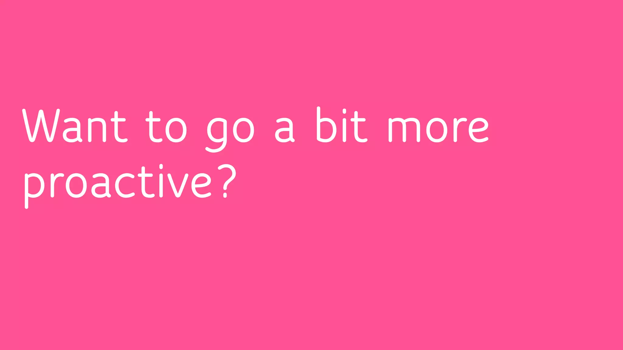 Want to go a bit more
proactive?
 