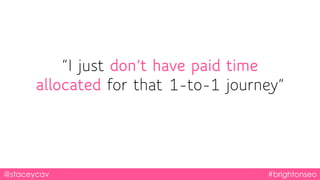 @staceycav #brightonseo
“I just don’t have paid time
allocated for that 1-to-1 journey”
 