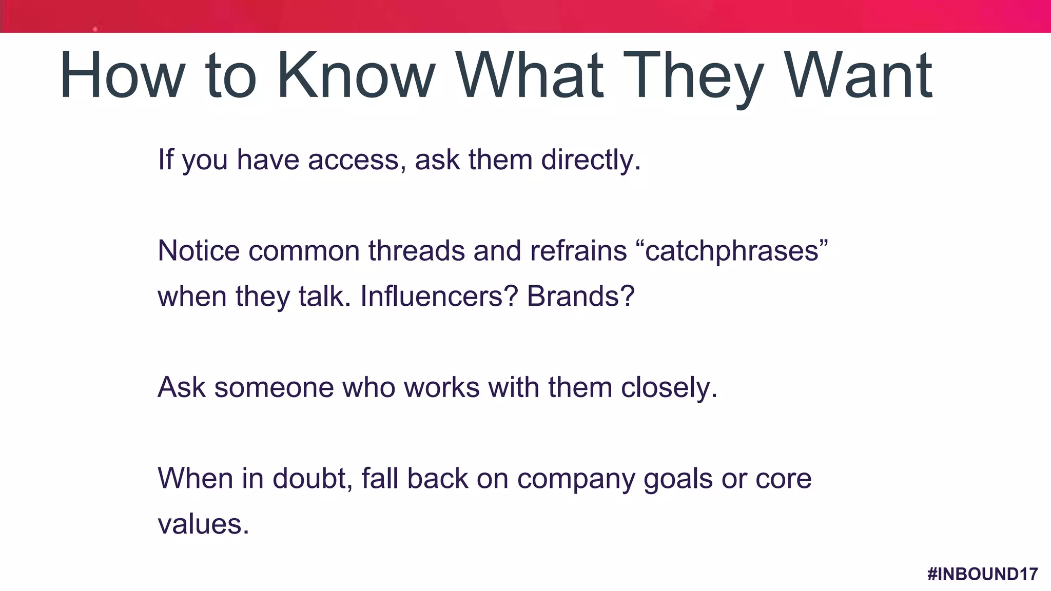 #INBOUND17
How to Know What They Want
• If you have access, ask them directly.
• Notice common threads and refrains “catchphrases”
when they talk. Influencers? Brands?
• Ask someone who works with them closely.
• When in doubt, fall back on company goals or core
values.
 