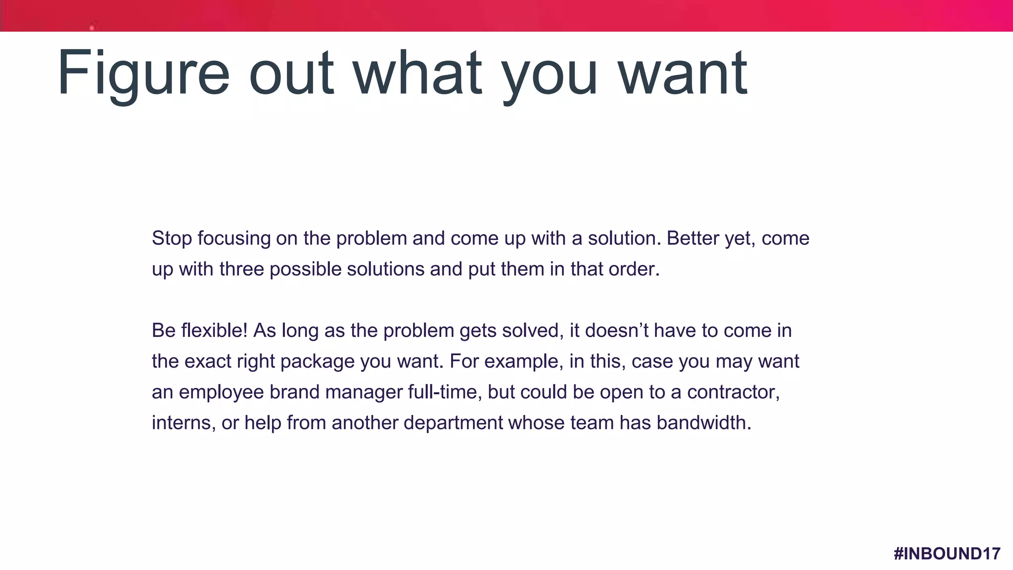 #INBOUND17
Figure out what you want
1. Stop focusing on the problem and come up with a solution. Better yet, come
up with three possible solutions and put them in that order.
2. Be flexible! As long as the problem gets solved, it doesn’t have to come in
the exact right package you want. For example, in this, case you may want
an employee brand manager full-time, but could be open to a contractor,
interns, or help from another department whose team has bandwidth.
 