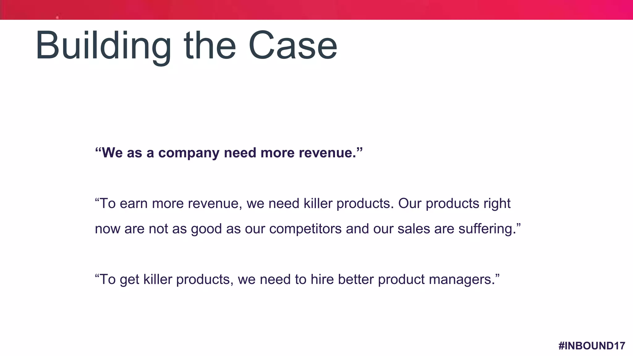 #INBOUND17
Building the Case
1. “We as a company need more revenue.”
2. “To earn more revenue, we need killer products. Our products right
now are not as good as our competitors and our sales are suffering.”
3. “To get killer products, we need to hire better product managers.”
 
