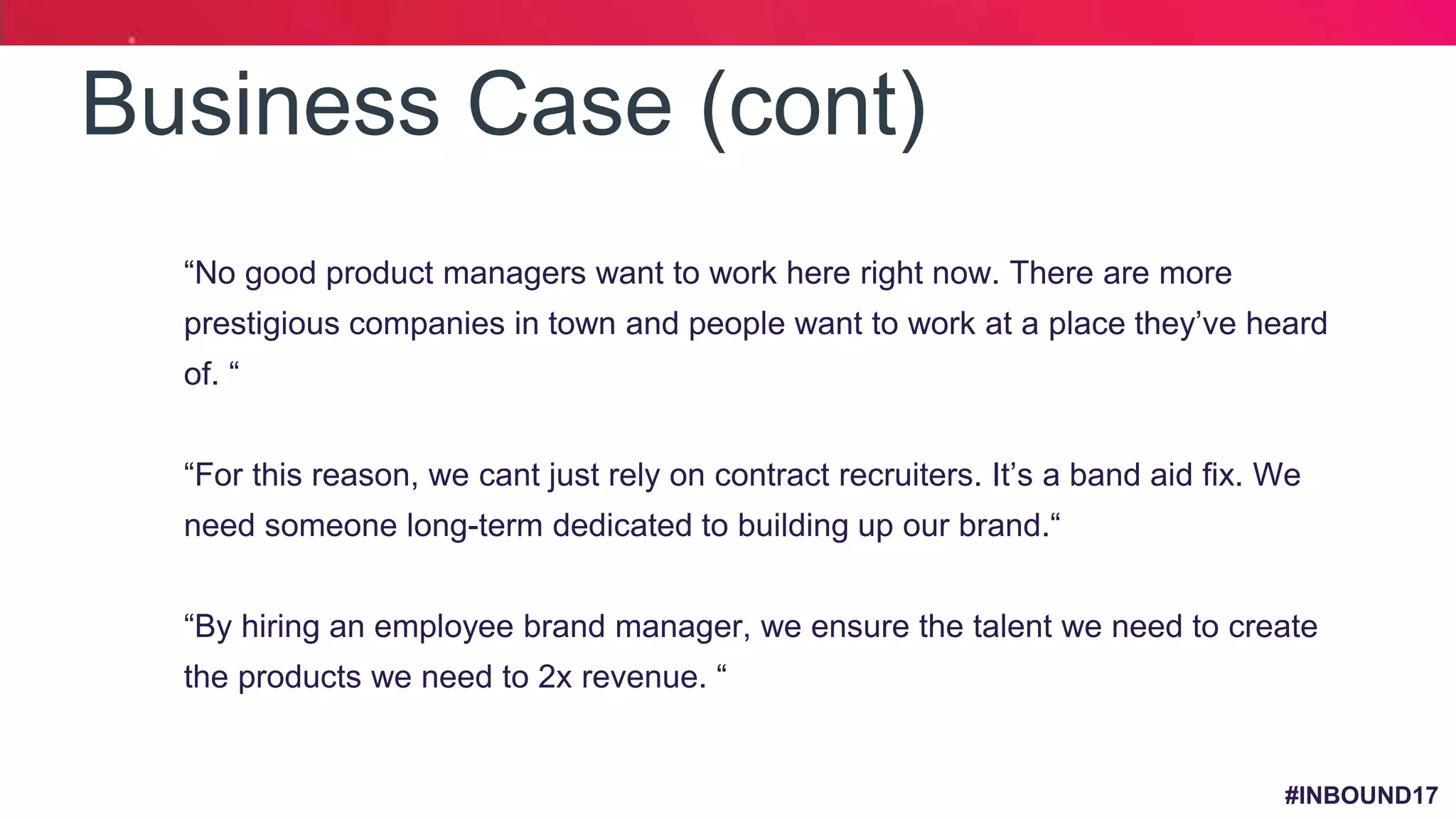 #INBOUND17
Business Case (cont)
1. “No good product managers want to work here right now. There are more
prestigious companies in town and people want to work at a place they’ve heard
of. “
2. “For this reason, we cant just rely on contract recruiters. It’s a band aid fix. We
need someone long-term dedicated to building up our brand.“
3. “By hiring an employee brand manager, we ensure the talent we need to create
the products we need to 2x revenue. “
 