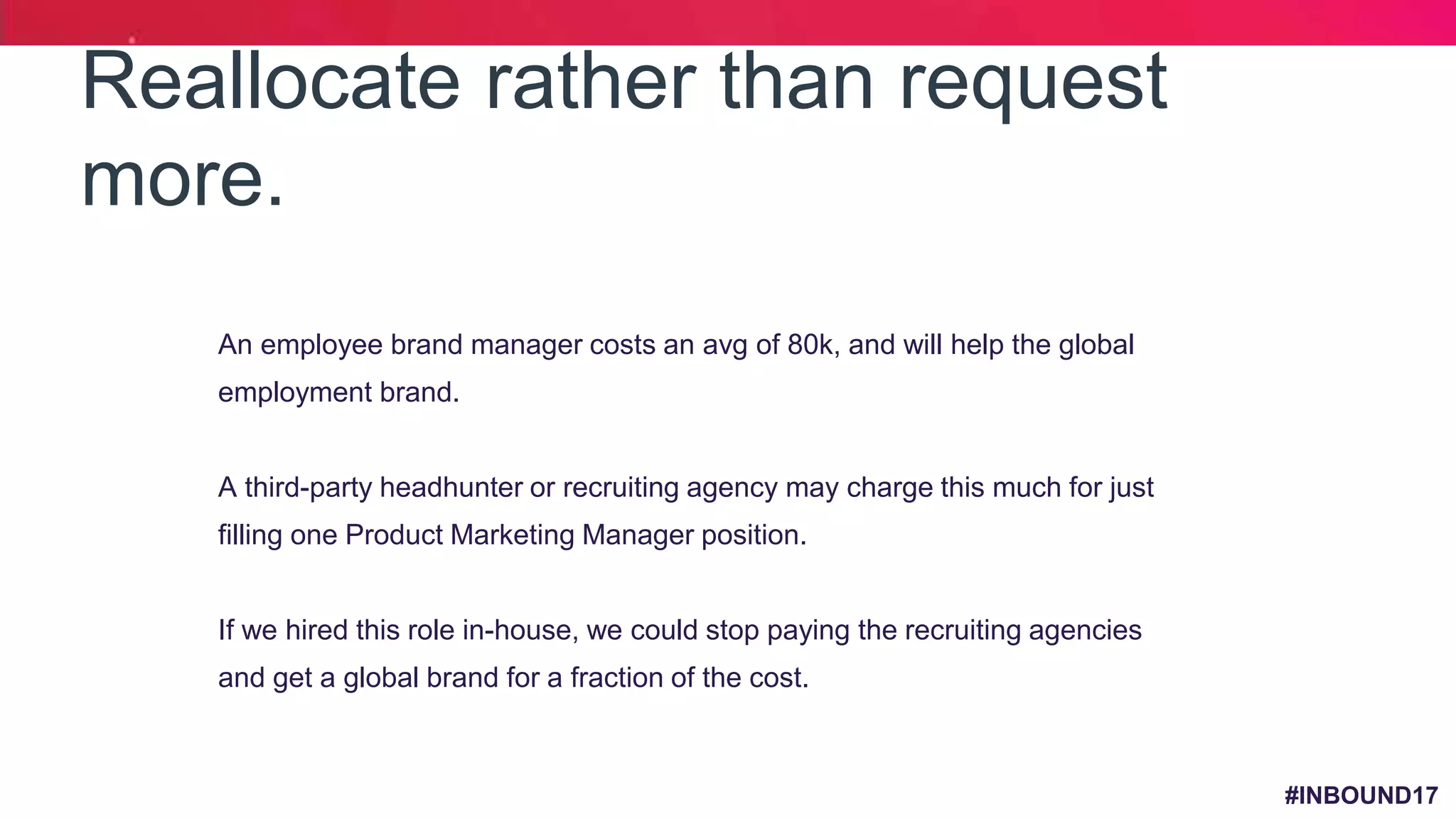 #INBOUND17
Reallocate rather than request
more.
1. An employee brand manager costs an avg of 80k, and will help the global
employment brand.
2. A third-party headhunter or recruiting agency may charge this much for just
filling one Product Marketing Manager position.
3. If we hired this role in-house, we could stop paying the recruiting agencies
and get a global brand for a fraction of the cost.
 