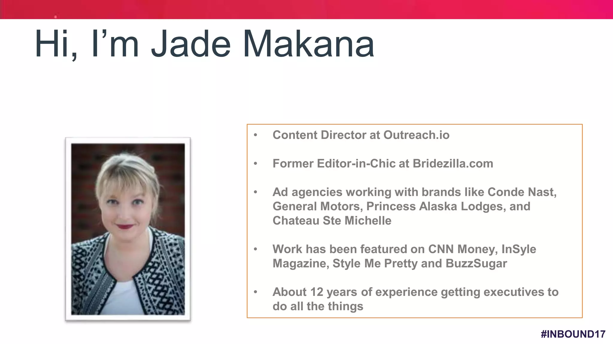 #INBOUND17
Hi, I’m Jade Makana
• Content Director at Outreach.io
• Former Editor-in-Chic at Bridezilla.com
• Ad agencies working with brands like Conde Nast,
General Motors, Princess Alaska Lodges, and
Chateau Ste Michelle
• Work has been featured on CNN Money, InSyle
Magazine, Style Me Pretty and BuzzSugar
• About 12 years of experience getting executives to
do all the things
 