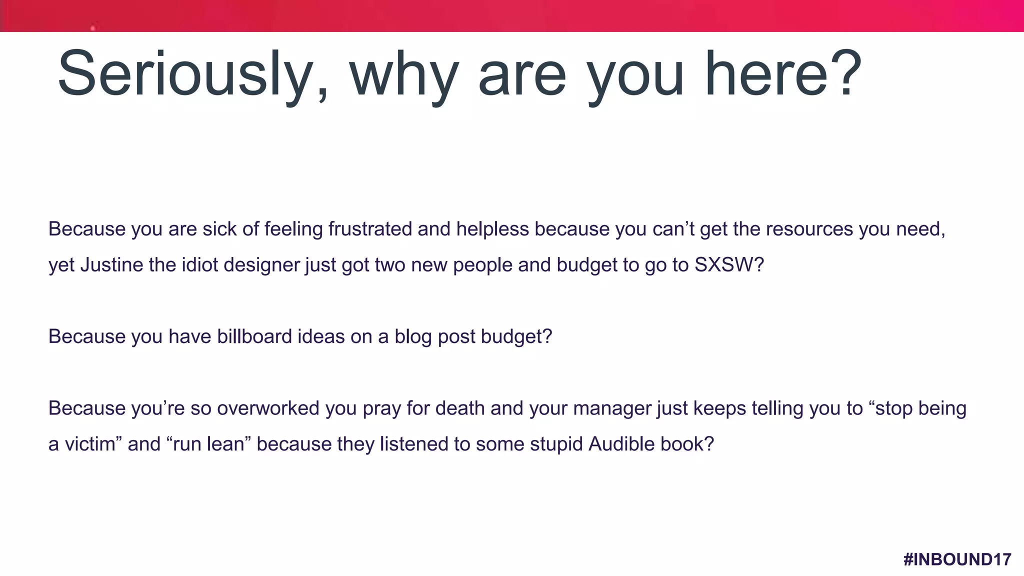 #INBOUND17
Seriously, why are you here?
o Because you are sick of feeling frustrated and helpless because you can’t get the resources you need,
yet Justine the idiot designer just got two new people and budget to go to SXSW?
o Because you have billboard ideas on a blog post budget?
o Because you’re so overworked you pray for death and your manager just keeps telling you to “stop being
a victim” and “run lean” because they listened to some stupid Audible book?
•
 