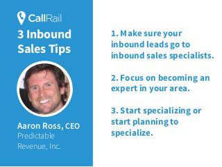 Aaron Ross, CEO
Predictable
Revenue, Inc.
1. Make sure your
inbound leads go to
inbound sales specialists.
2. Focus on becoming an
expert in your area.
3. Start specializing or
start planning to
specialize.
3 Inbound
Sales Tips
 