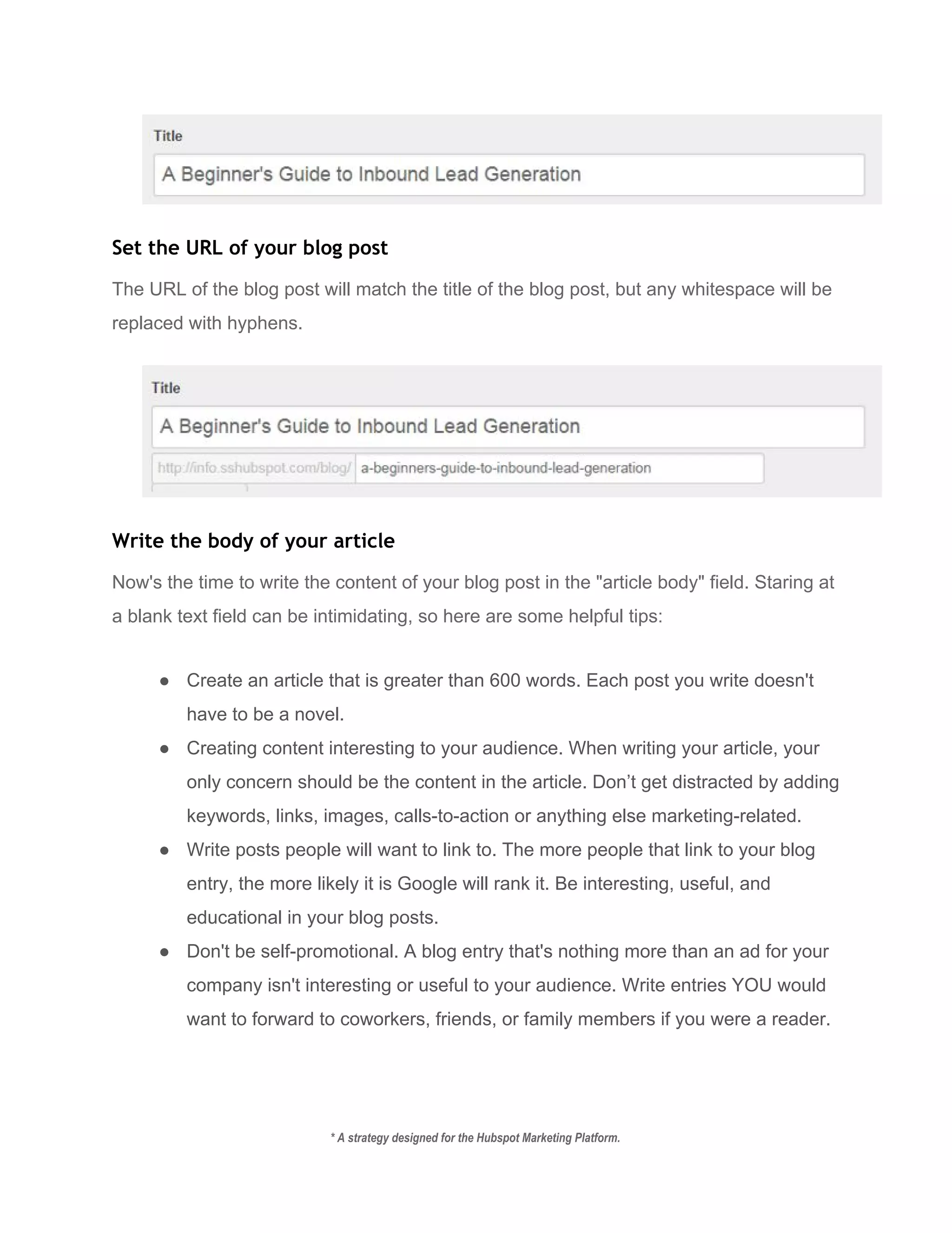  
Set the URL of your blog post
The URL of the blog post will match the title of the blog post, but any whitespace will be 
replaced with hyphens.  
 
Write the body of your article
Now's the time to write the content of your blog post in the "article body" field. Staring at 
a blank text field can be intimidating, so here are some helpful tips: 
● Create an article that is greater than 600 words. Each post you write doesn't 
have to be a novel. 
● Creating content interesting to your audience. When writing your article, your 
only concern should be the content in the article. Don’t get distracted by adding 
keywords, links, images, calls­to­action or anything else marketing­related. 
● Write posts people will want to link to. The more people that link to your blog 
entry, the more likely it is Google will rank it. Be interesting, useful, and 
educational in your blog posts. 
● Don't be self­promotional. A blog entry that's nothing more than an ad for your 
company isn't interesting or useful to your audience. Write entries YOU would 
want to forward to coworkers, friends, or family members if you were a reader. 
* A strategy designed for the Hubspot Marketing Platform. 
 