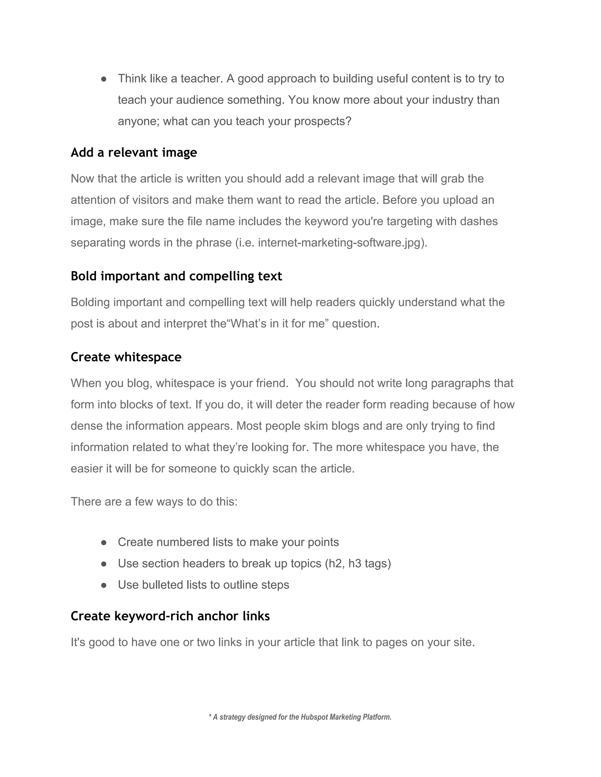 ● Think like a teacher. A good approach to building useful content is to try to 
teach your audience something. You know more about your industry than 
anyone; what can you teach your prospects? 
Add a relevant image
Now that the article is written you should add a relevant image that will grab the 
attention of visitors and make them want to read the article. Before you upload an 
image, make sure the file name includes the keyword you're targeting with dashes 
separating words in the phrase (i.e. internet­marketing­software.jpg). 
Bold important and compelling text
Bolding important and compelling text will help readers quickly understand what the 
post is about and interpret the“What’s in it for me” question. 
Create whitespace
When you blog, whitespace is your friend.  You should not write long paragraphs that 
form into blocks of text. If you do, it will deter the reader form reading because of how 
dense the information appears. Most people skim blogs and are only trying to find 
information related to what they’re looking for. The more whitespace you have, the 
easier it will be for someone to quickly scan the article. 
There are a few ways to do this: 
● Create numbered lists to make your points 
● Use section headers to break up topics (h2, h3 tags) 
● Use bulleted lists to outline steps 
Create keyword-rich anchor links
It's good to have one or two links in your article that link to pages on your site.   
* A strategy designed for the Hubspot Marketing Platform. 
 