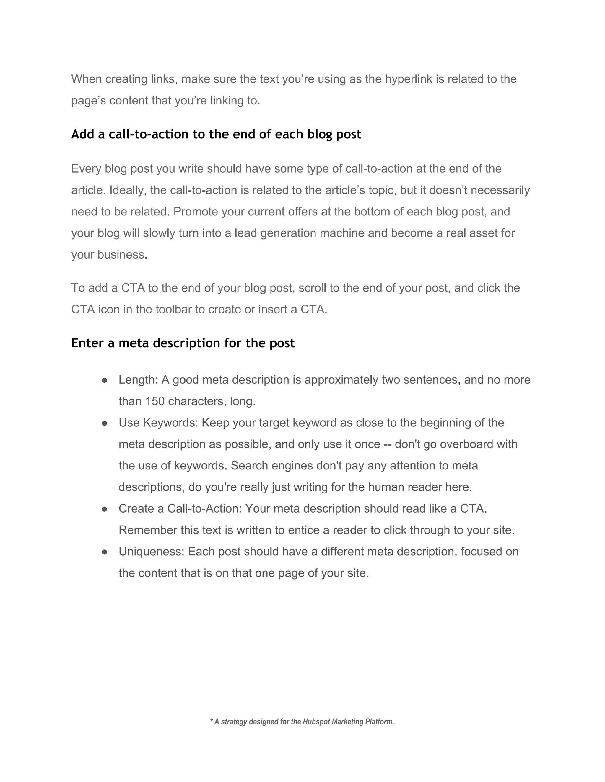 When creating links, make sure the text you’re using as the hyperlink is related to the 
page’s content that you’re linking to.  
Add a call-to-action to the end of each blog post
Every blog post you write should have some type of call­to­action at the end of the 
article. Ideally, the call­to­action is related to the article’s topic, but it doesn’t necessarily 
need to be related. Promote your current offers at the bottom of each blog post, and 
your blog will slowly turn into a lead generation machine and become a real asset for 
your business. 
To add a CTA to the end of your blog post, scroll to the end of your post, and click the 
CTA icon in the toolbar to create or insert a CTA. 
Enter a meta description for the post
● Length: A good meta description is approximately two sentences, and no more 
than 150 characters, long. 
● Use Keywords: Keep your target keyword as close to the beginning of the 
meta description as possible, and only use it once ­­ don't go overboard with 
the use of keywords. Search engines don't pay any attention to meta 
descriptions, do you're really just writing for the human reader here. 
● Create a Call­to­Action: Your meta description should read like a CTA. 
Remember this text is written to entice a reader to click through to your site. 
● Uniqueness: Each post should have a different meta description, focused on 
the content that is on that one page of your site. 
* A strategy designed for the Hubspot Marketing Platform. 
 