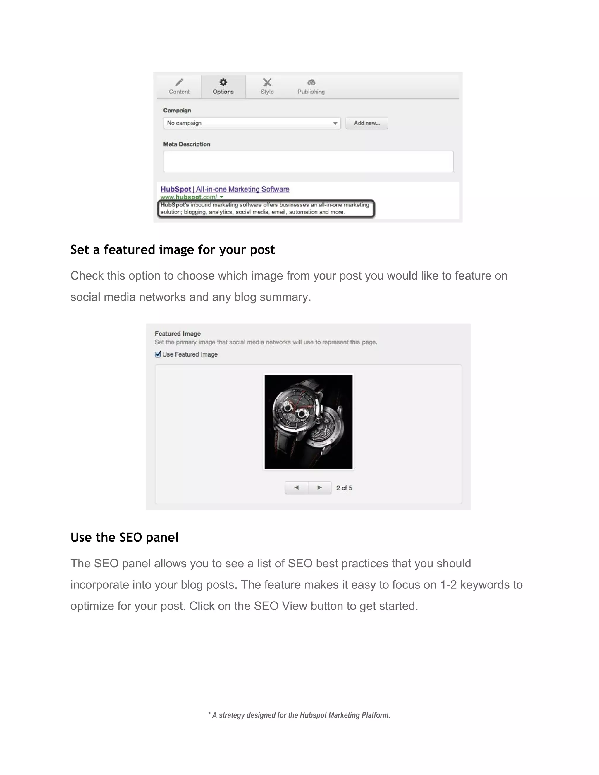  
Set a featured image for your post
Check this option to choose which image from your post you would like to feature on 
social media networks and any blog summary. 
 
Use the SEO panel
The SEO panel allows you to see a list of SEO best practices that you should 
incorporate into your blog posts. The feature makes it easy to focus on 1­2 keywords to 
optimize for your post. Click on the SEO View button to get started. 
* A strategy designed for the Hubspot Marketing Platform. 
 