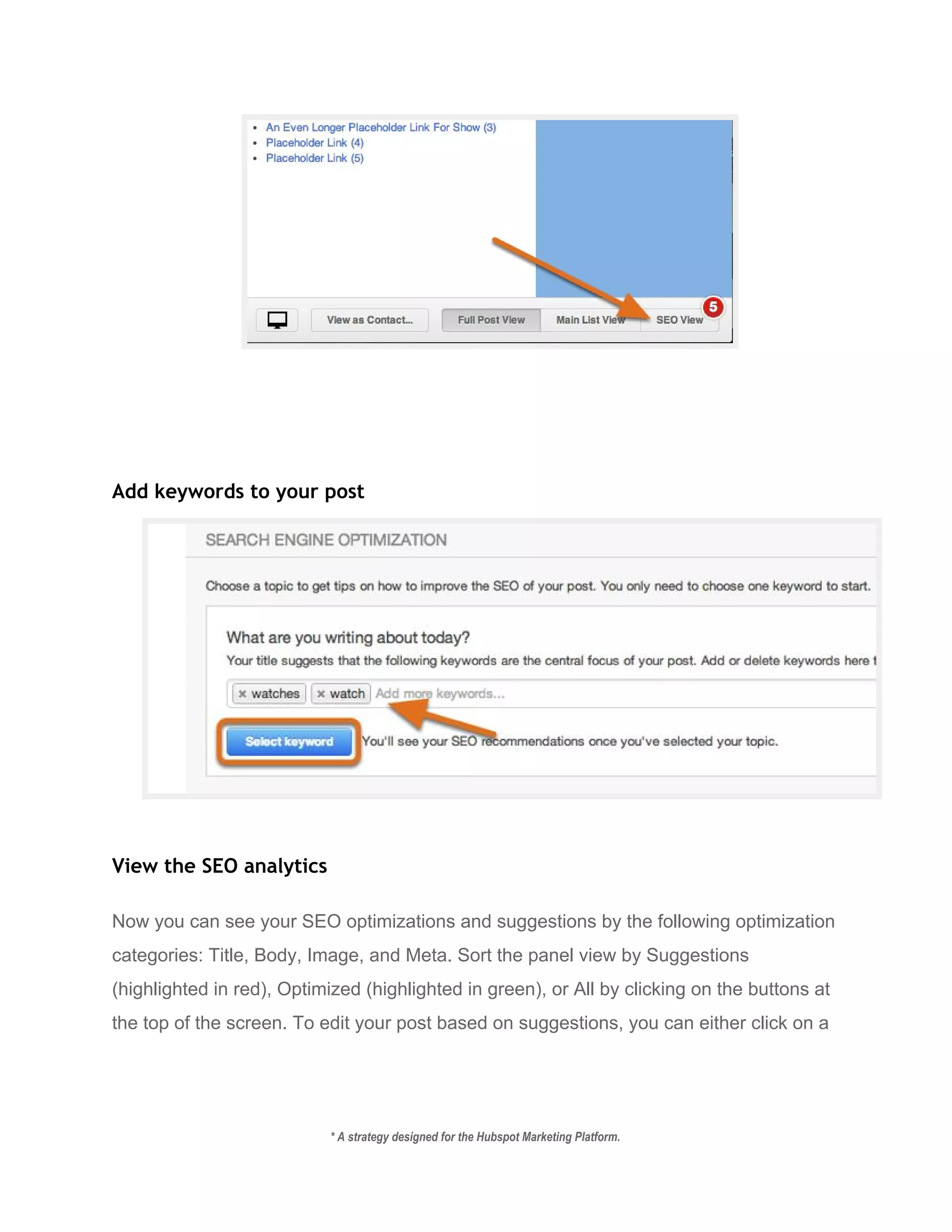  
Add keywords to your post
 
View the SEO analytics
Now you can see your SEO optimizations and suggestions by the following optimization 
categories: Title, Body, Image, and Meta. Sort the panel view by Suggestions 
(highlighted in red), Optimized (highlighted in green), or All by clicking on the buttons at 
the top of the screen. To edit your post based on suggestions, you can either click on a 
* A strategy designed for the Hubspot Marketing Platform. 
 