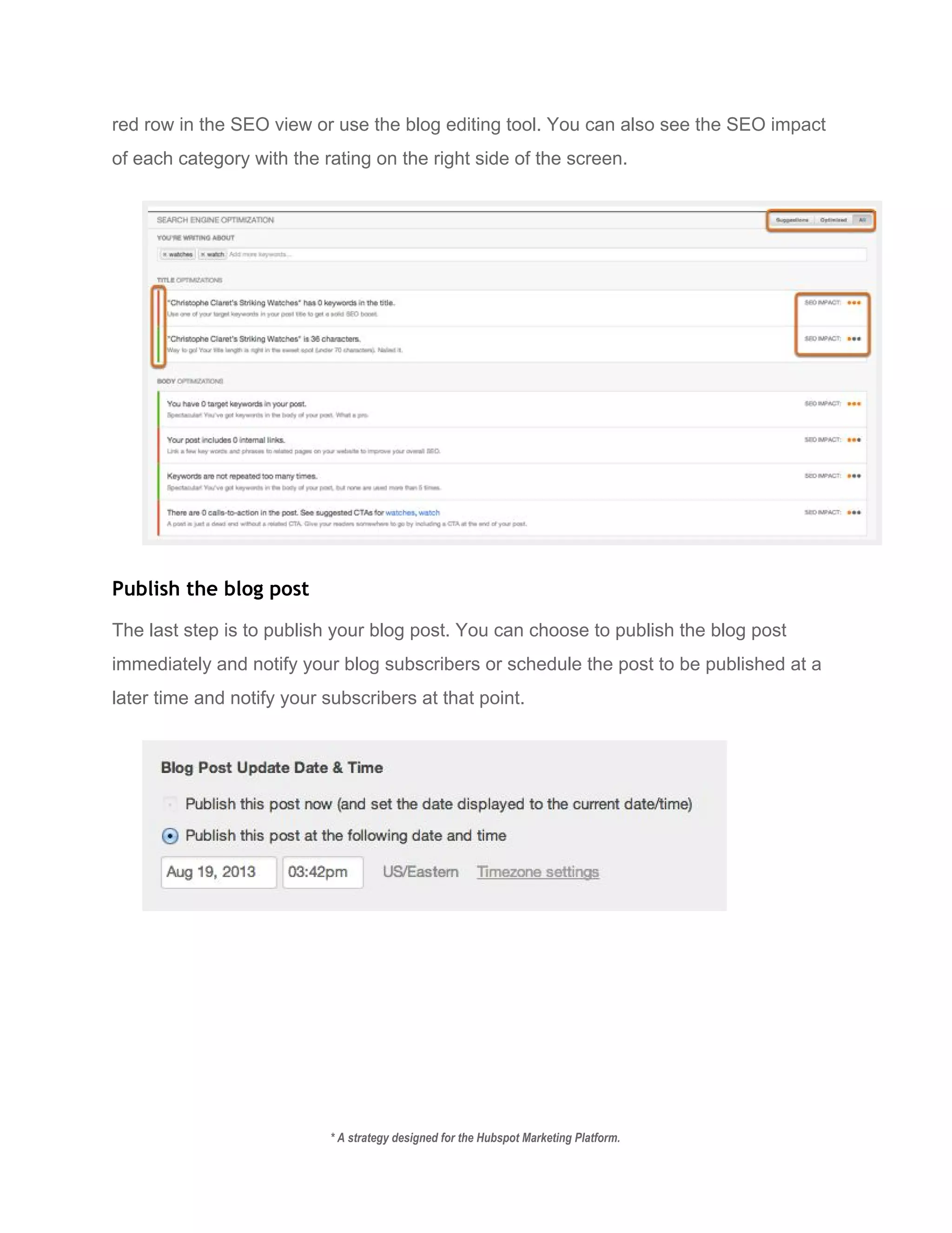 red row in the SEO view or use the blog editing tool. You can also see the SEO impact 
of each category with the rating on the right side of the screen. 
 
Publish the blog post
The last step is to publish your blog post. You can choose to publish the blog post 
immediately and notify your blog subscribers or schedule the post to be published at a 
later time and notify your subscribers at that point. 
 
 
   
* A strategy designed for the Hubspot Marketing Platform. 
 