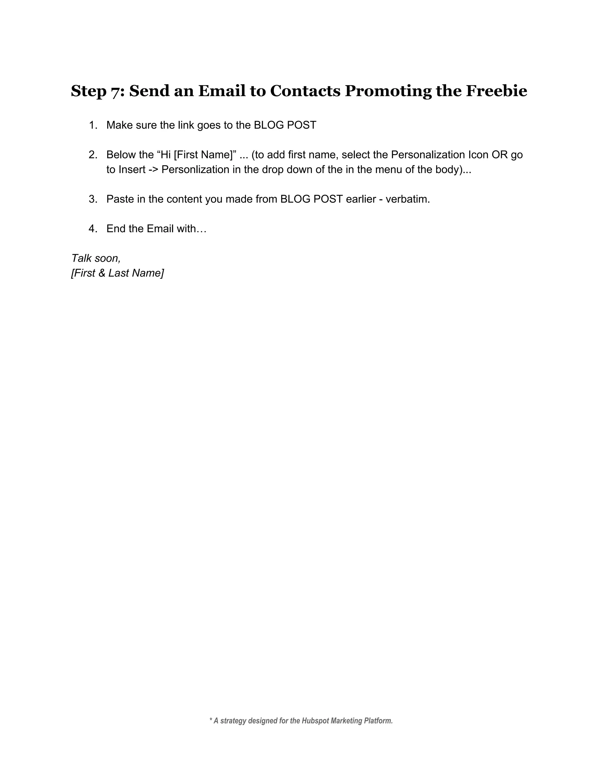 Step 7: Send an Email to Contacts Promoting the Freebie
 
1. Make sure the link goes to the BLOG POST 
 
2. Below the “Hi [First Name]” ... (to add first name, select the Personalization Icon OR go 
to Insert ­> Personlization in the drop down of the in the menu of the body)... 
 
3. Paste in the content you made from BLOG POST earlier ­ verbatim.  
 
4. End the Email with… 
 
Talk soon, 
[First & Last Name] 
* A strategy designed for the Hubspot Marketing Platform. 
 