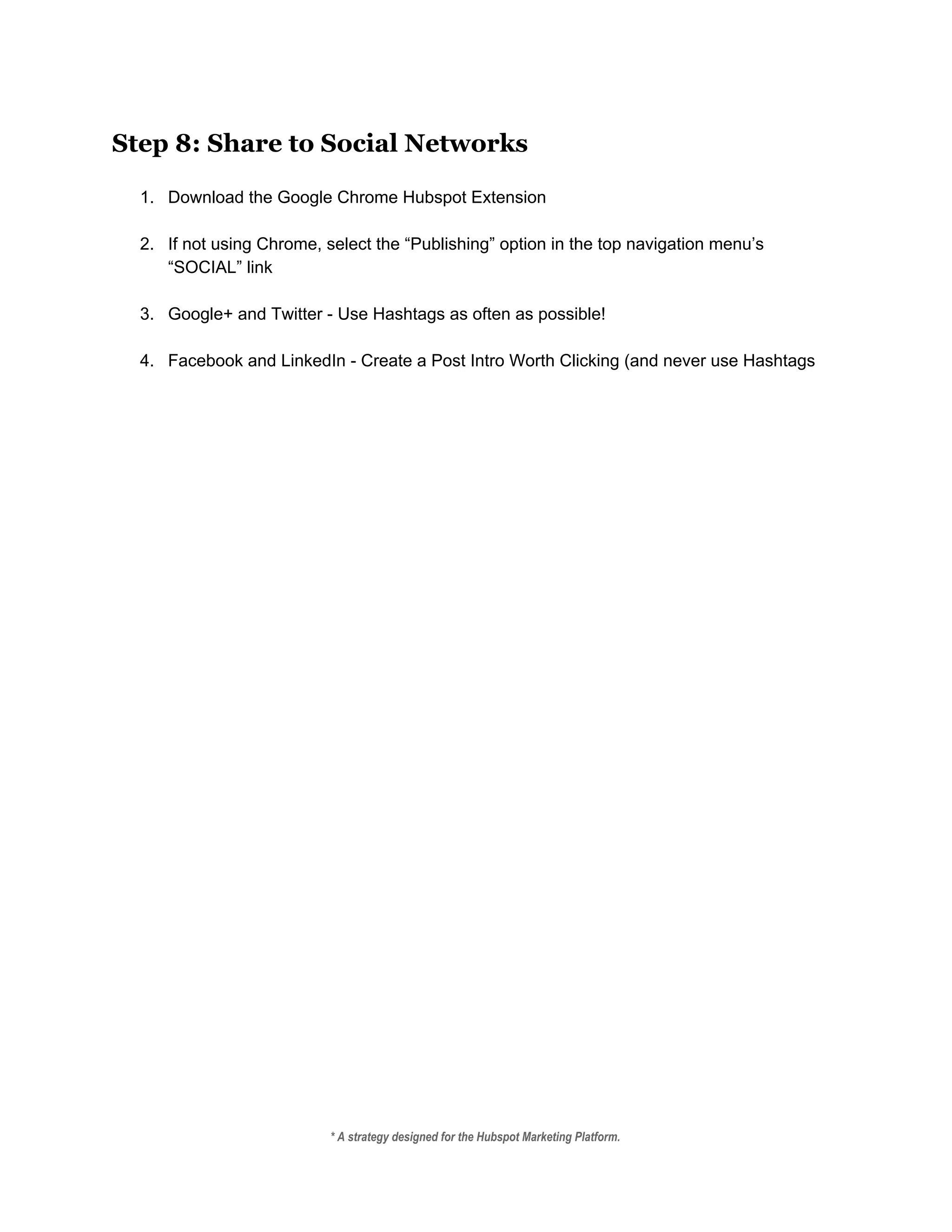 Step 8: Share to Social Networks
 
1. Download the Google Chrome Hubspot Extension 
 
2. If not using Chrome, select the “Publishing” option in the top navigation menu’s 
“SOCIAL” link 
 
3. Google+ and Twitter ­ Use Hashtags as often as possible! 
 
4. Facebook and LinkedIn ­ Create a Post Intro Worth Clicking (and never use Hashtags 
* A strategy designed for the Hubspot Marketing Platform. 
 