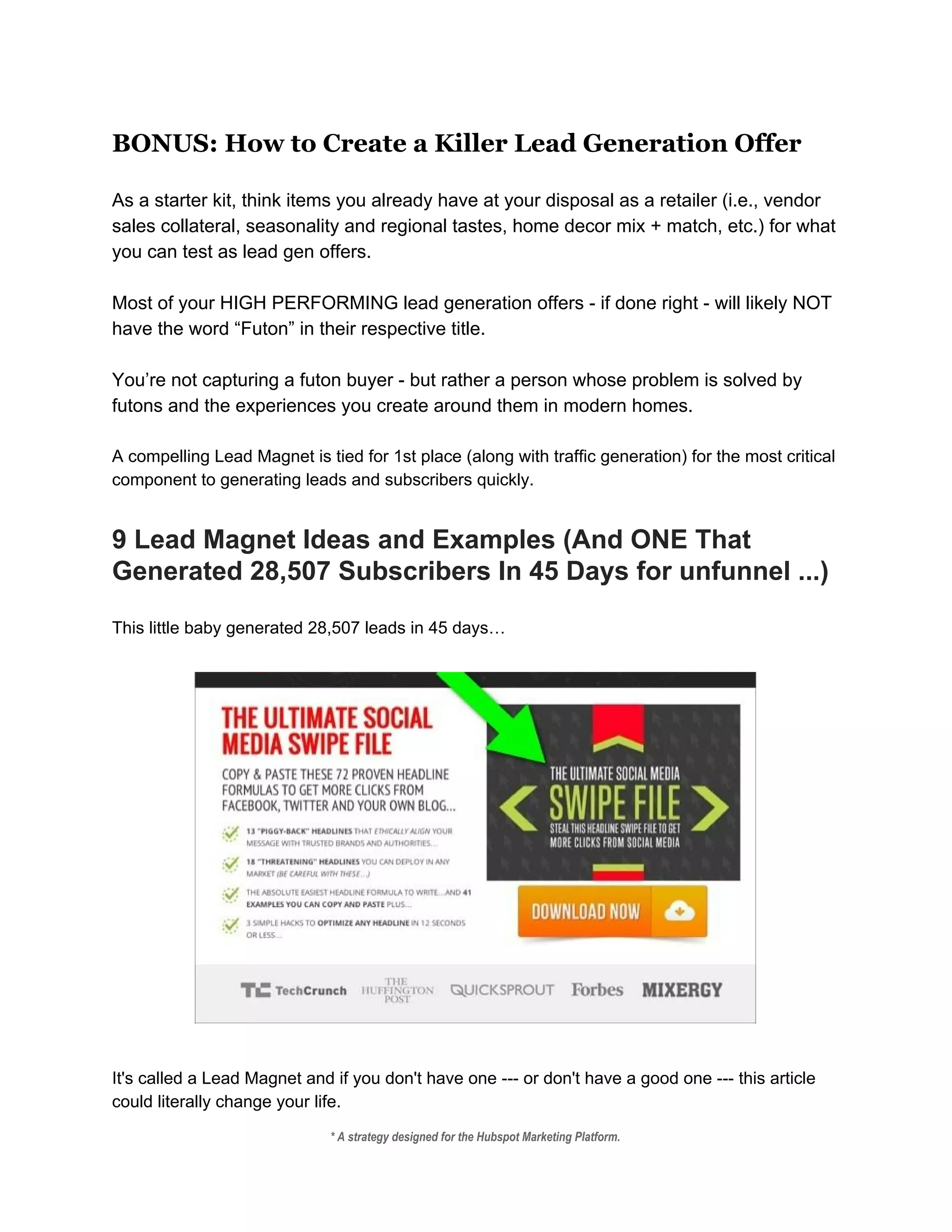 BONUS: How to Create a Killer Lead Generation Offer
 
As a starter kit, think items you already have at your disposal as a retailer (i.e., vendor 
sales collateral, seasonality and regional tastes, home decor mix + match, etc.) for what 
you can test as lead gen offers. 
 
Most of your HIGH PERFORMING lead generation offers ­ if done right ­ will likely NOT 
have the word “Futon” in their respective title.  
 
You’re not capturing a futon buyer ­ but rather a person whose problem is solved by 
futons and the experiences you create around them in modern homes.  
 
A compelling Lead Magnet is tied for 1st place (along with traffic generation) for the most critical 
component to generating leads and subscribers quickly. 
 
9 Lead Magnet Ideas and Examples (And ONE That 
Generated 28,507 Subscribers In 45 Days for unfunnel ...) 
 
This little baby generated 28,507 leads in 45 days… 
 
 
 
It's called a Lead Magnet and if you don't have one ­­­ or don't have a good one ­­­ this article 
could literally change your life. 
* A strategy designed for the Hubspot Marketing Platform. 
 