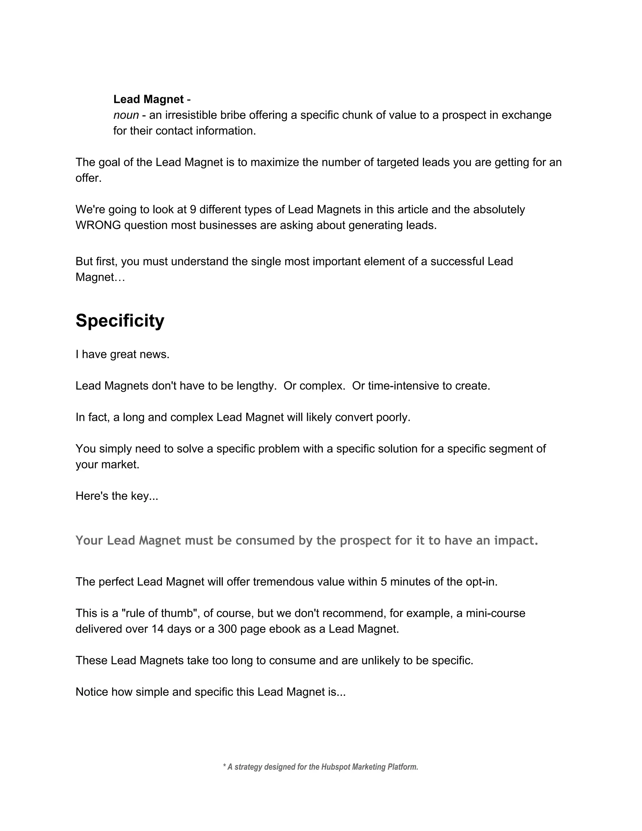  
Lead Magnet ​­  
noun​ ­ an irresistible bribe offering a specific chunk of value to a prospect in exchange 
for their contact information. 
 
The goal of the Lead Magnet is to maximize the number of targeted leads you are getting for an 
offer. 
 
We're going to look at 9 different types of Lead Magnets in this article and the absolutely 
WRONG question most businesses are asking about generating leads. 
 
But first, you must understand the single most important element of a successful Lead 
Magnet… 
 
Specificity 
 
I have great news. 
 
Lead Magnets don't have to be lengthy.  Or complex.  Or time­intensive to create. 
 
In fact, a long and complex Lead Magnet will likely convert poorly. 
 
You simply need to solve a specific problem with a specific solution for a specific segment of 
your market. 
 
Here's the key... 
 
Your Lead Magnet must be consumed by the prospect for it to have an impact.
 
The perfect Lead Magnet will offer tremendous value within 5 minutes of the opt­in. 
 
This is a "rule of thumb", of course, but we don't recommend, for example, a mini­course 
delivered over 14 days or a 300 page ebook as a Lead Magnet. 
 
These Lead Magnets take too long to consume and are unlikely to be specific. 
 
Notice how simple and specific this Lead Magnet is... 
 
* A strategy designed for the Hubspot Marketing Platform. 
 