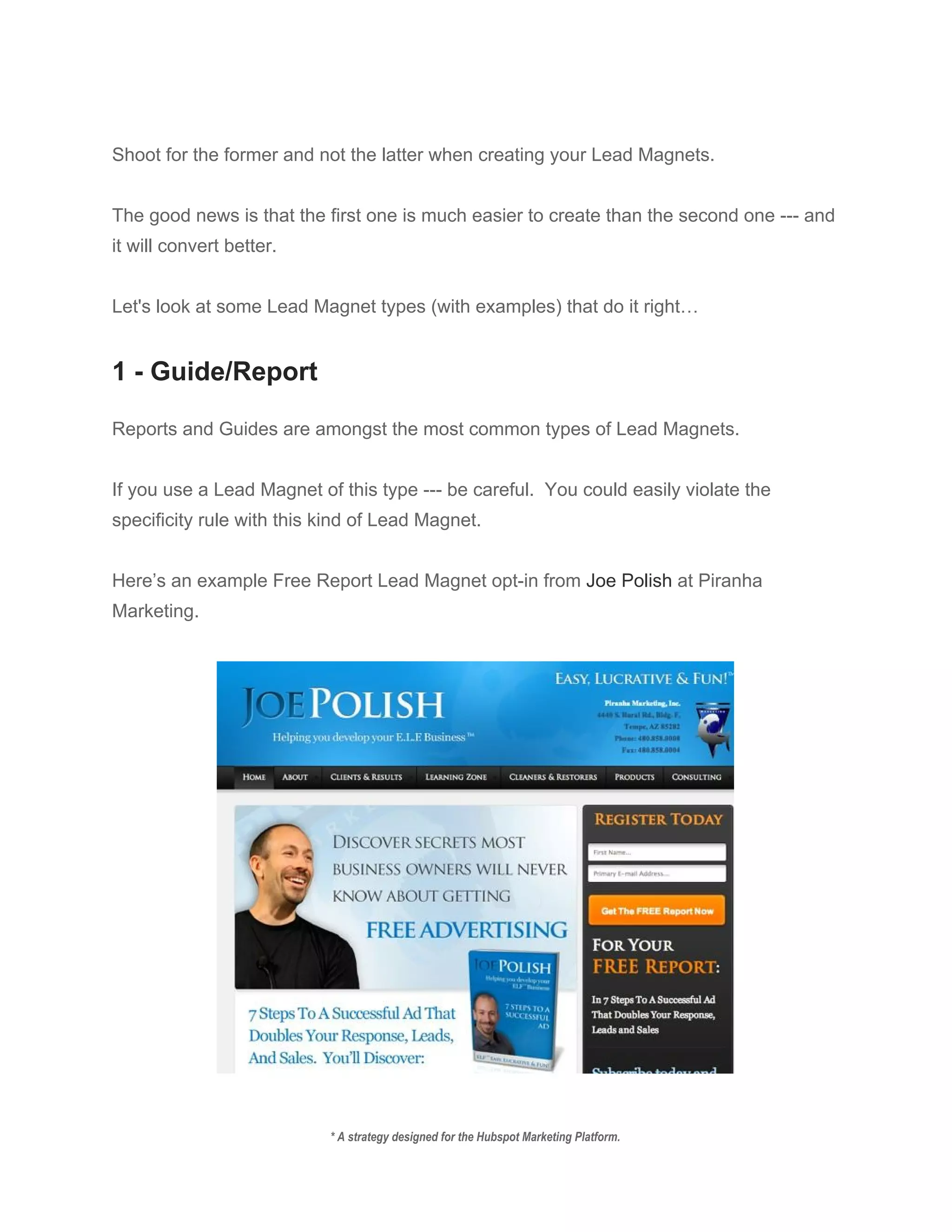  
Shoot for the former and not the latter when creating your Lead Magnets.   
 
The good news is that the first one is much easier to create than the second one ­­­ and 
it will convert better. 
 
Let's look at some Lead Magnet types (with examples) that do it right… 
 
1 ­ Guide/Report 
 
Reports and Guides are amongst the most common types of Lead Magnets. 
 
If you use a Lead Magnet of this type ­­­ be careful.  You could easily violate the 
specificity rule with this kind of Lead Magnet. 
 
Here’s an example Free Report Lead Magnet opt­in from ​Joe Polish​ at Piranha 
Marketing. 
 
 
 
* A strategy designed for the Hubspot Marketing Platform. 
 