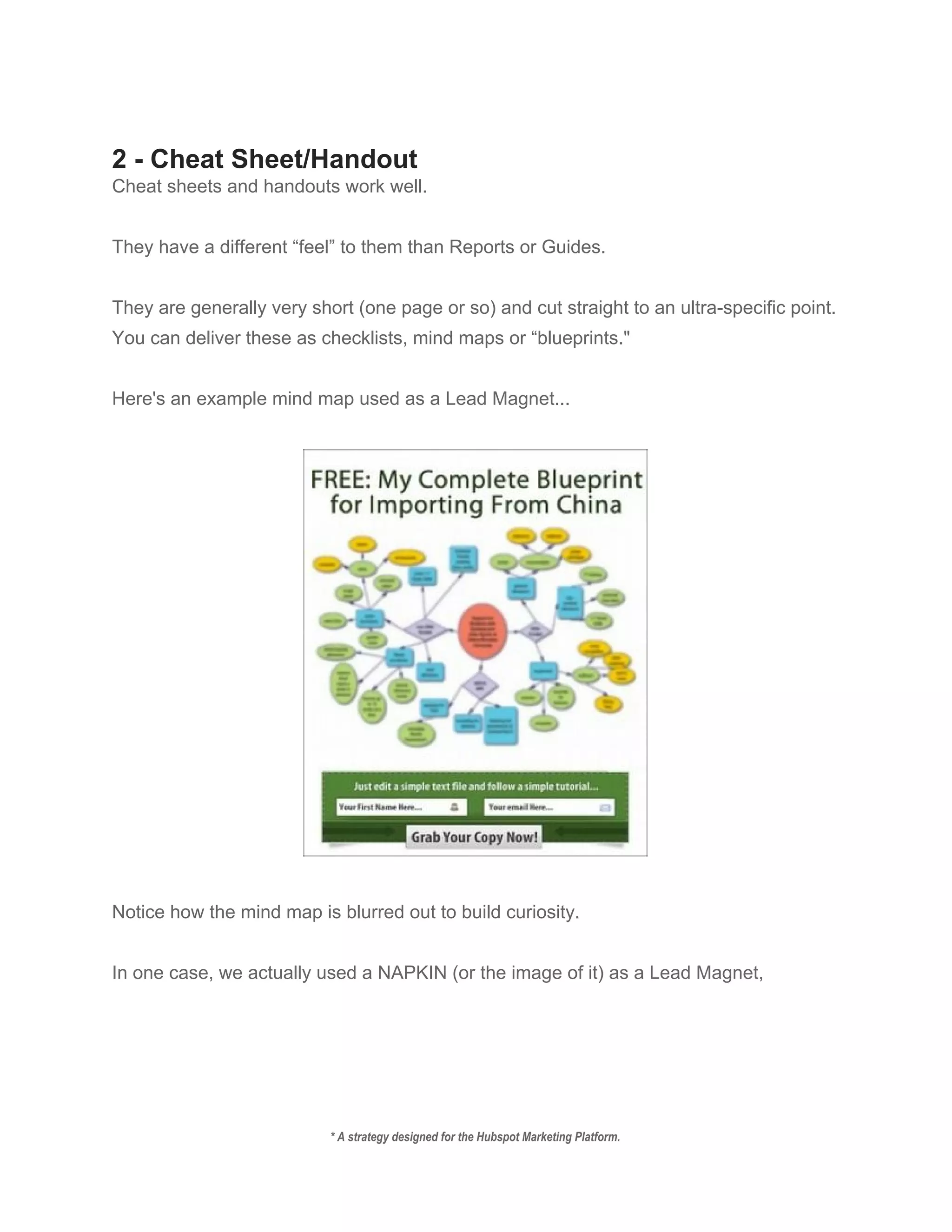  
2 ­ Cheat Sheet/Handout 
Cheat sheets and handouts work well. 
 
They have a different “feel” to them than Reports or Guides. 
 
They are generally very short (one page or so) and cut straight to an ultra­specific point. 
You can deliver these as checklists, mind maps or “blueprints." 
 
Here's an example mind map used as a Lead Magnet... 
 
 
 
Notice how the mind map is blurred out to build curiosity. 
 
In one case, we actually used a NAPKIN (or the image of it) as a Lead Magnet, 
 
* A strategy designed for the Hubspot Marketing Platform. 
 