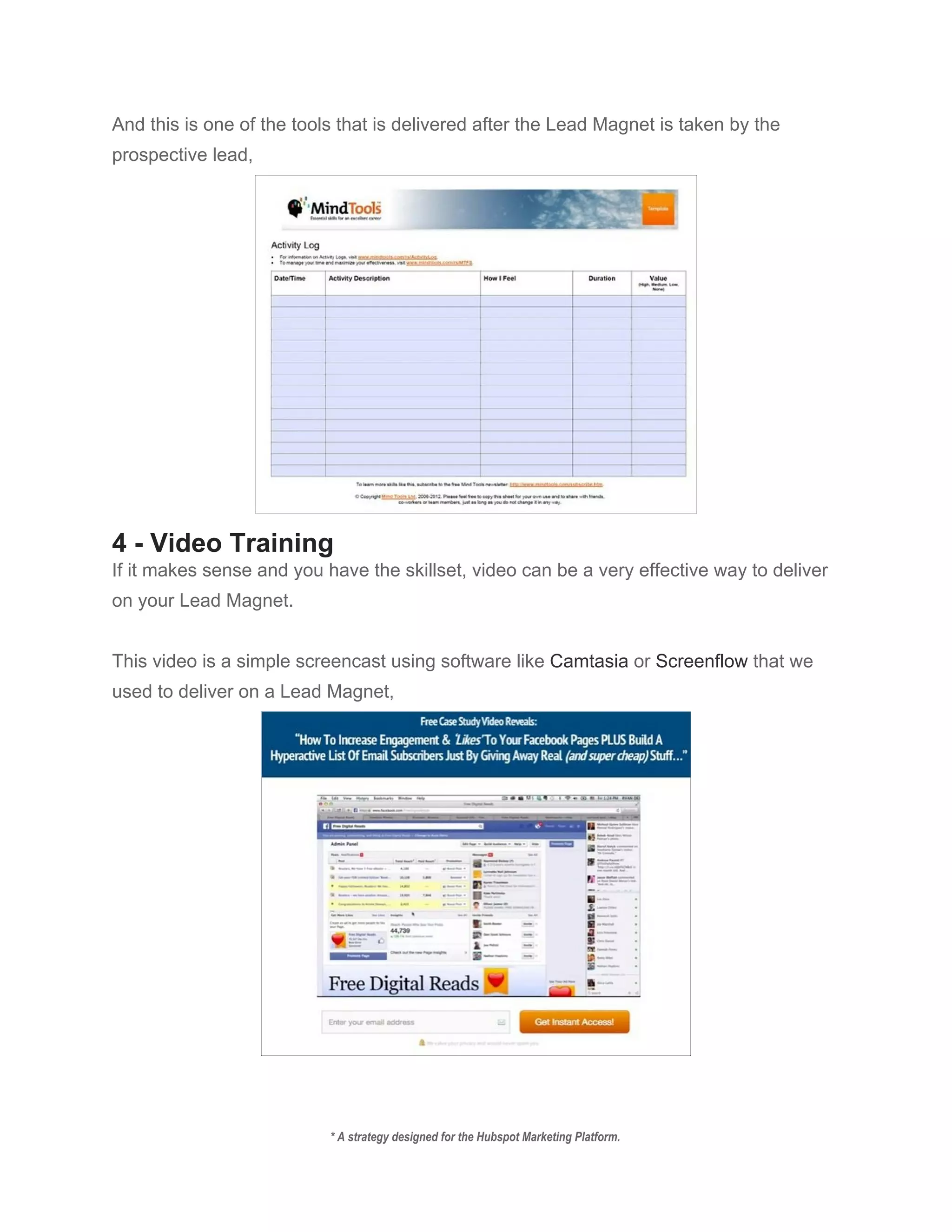 And this is one of the tools that is delivered after the Lead Magnet is taken by the 
prospective lead, 
 
4 ­ Video Training 
If it makes sense and you have the skillset, video can be a very effective way to deliver 
on your Lead Magnet. 
 
This video is a simple screencast using software like ​Camtasia​ or ​Screenflow​ that we 
used to deliver on a Lead Magnet, 
 
 
* A strategy designed for the Hubspot Marketing Platform. 
 
