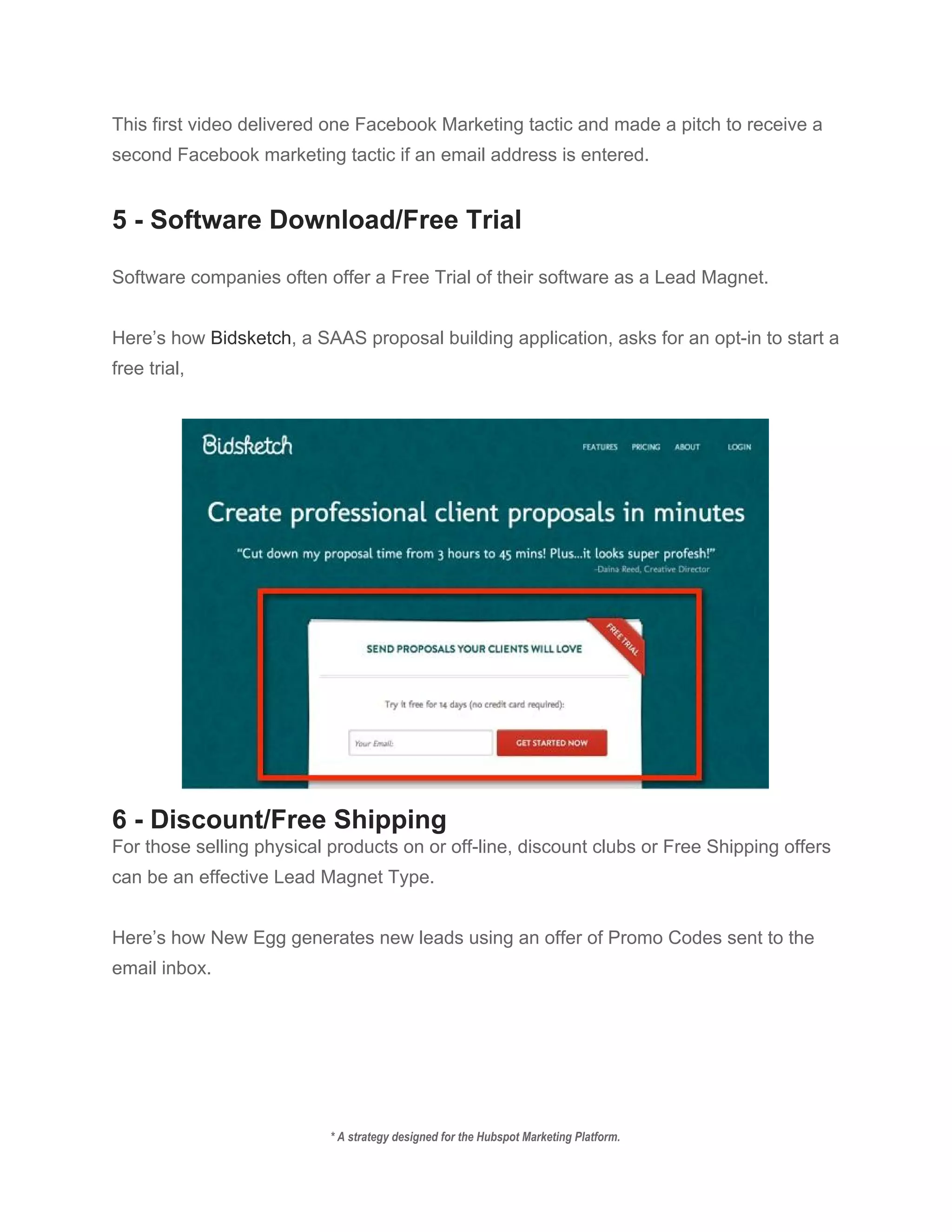 This first video delivered one Facebook Marketing tactic and made a pitch to receive a 
second Facebook marketing tactic if an email address is entered. 
 
5 ­ Software Download/Free Trial 
 
Software companies often offer a Free Trial of their software as a Lead Magnet. 
 
Here’s how ​Bidsketch​, a SAAS proposal building application, asks for an opt­in to start a 
free trial, 
 
 
6 ­ Discount/Free Shipping 
For those selling physical products on or off­line, discount clubs or Free Shipping offers 
can be an effective Lead Magnet Type. 
 
Here’s how New Egg generates new leads using an offer of Promo Codes sent to the 
email inbox. 
 
* A strategy designed for the Hubspot Marketing Platform. 
 