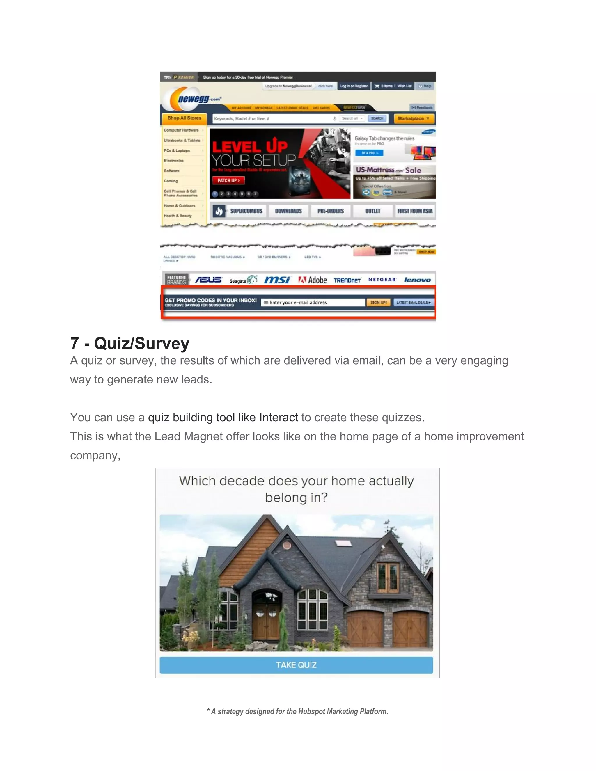  
7 ­ Quiz/Survey 
A quiz or survey, the results of which are delivered via email, can be a very engaging 
way to generate new leads. 
 
You can use a ​quiz building tool like Interact​ to create these quizzes. 
This is what the Lead Magnet offer looks like on the home page of a home improvement 
company, 
 
* A strategy designed for the Hubspot Marketing Platform. 
 