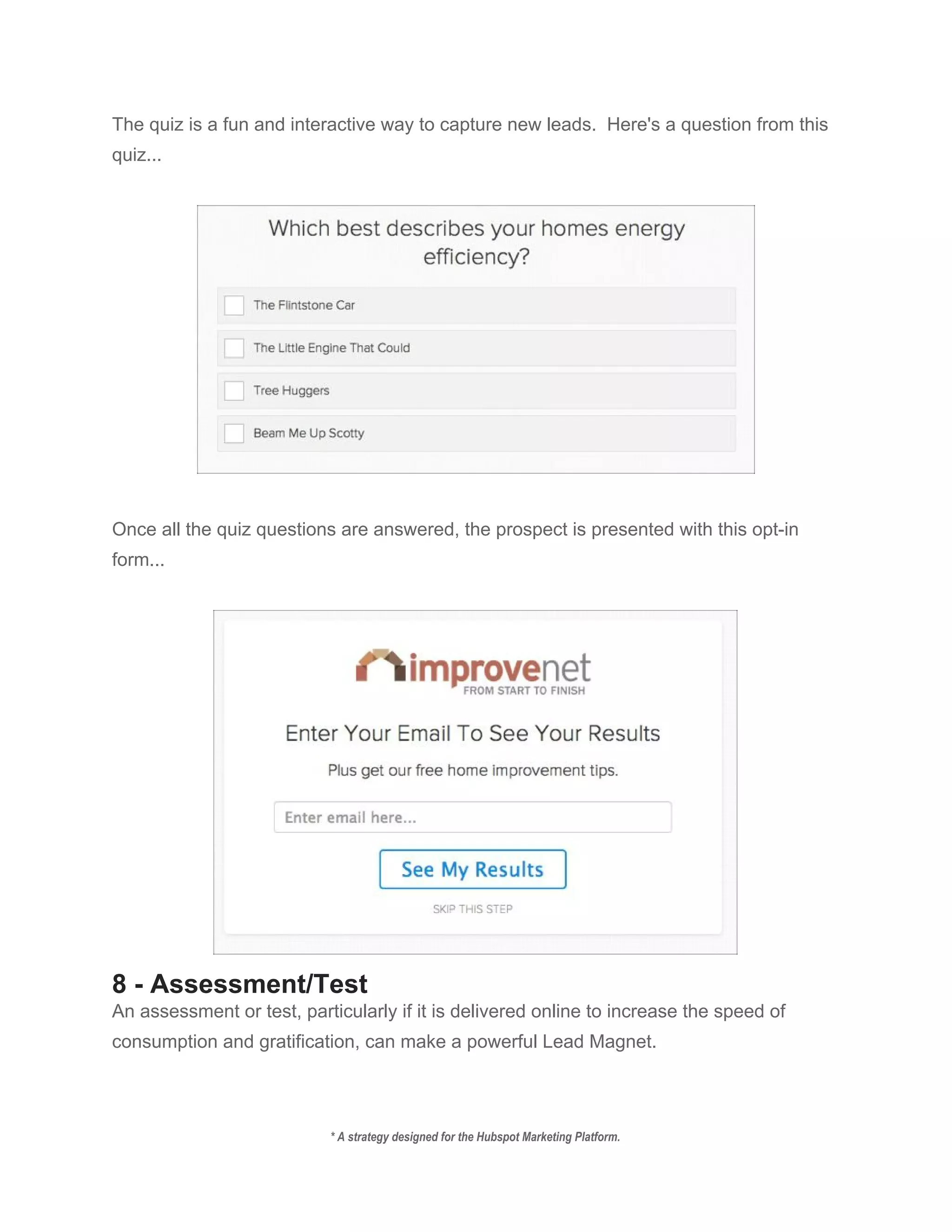 The quiz is a fun and interactive way to capture new leads.  Here's a question from this 
quiz... 
 
 
 
Once all the quiz questions are answered, the prospect is presented with this opt­in 
form... 
 
 
8 ­ Assessment/Test 
An assessment or test, particularly if it is delivered online to increase the speed of 
consumption and gratification, can make a powerful Lead Magnet. 
 
* A strategy designed for the Hubspot Marketing Platform. 
 