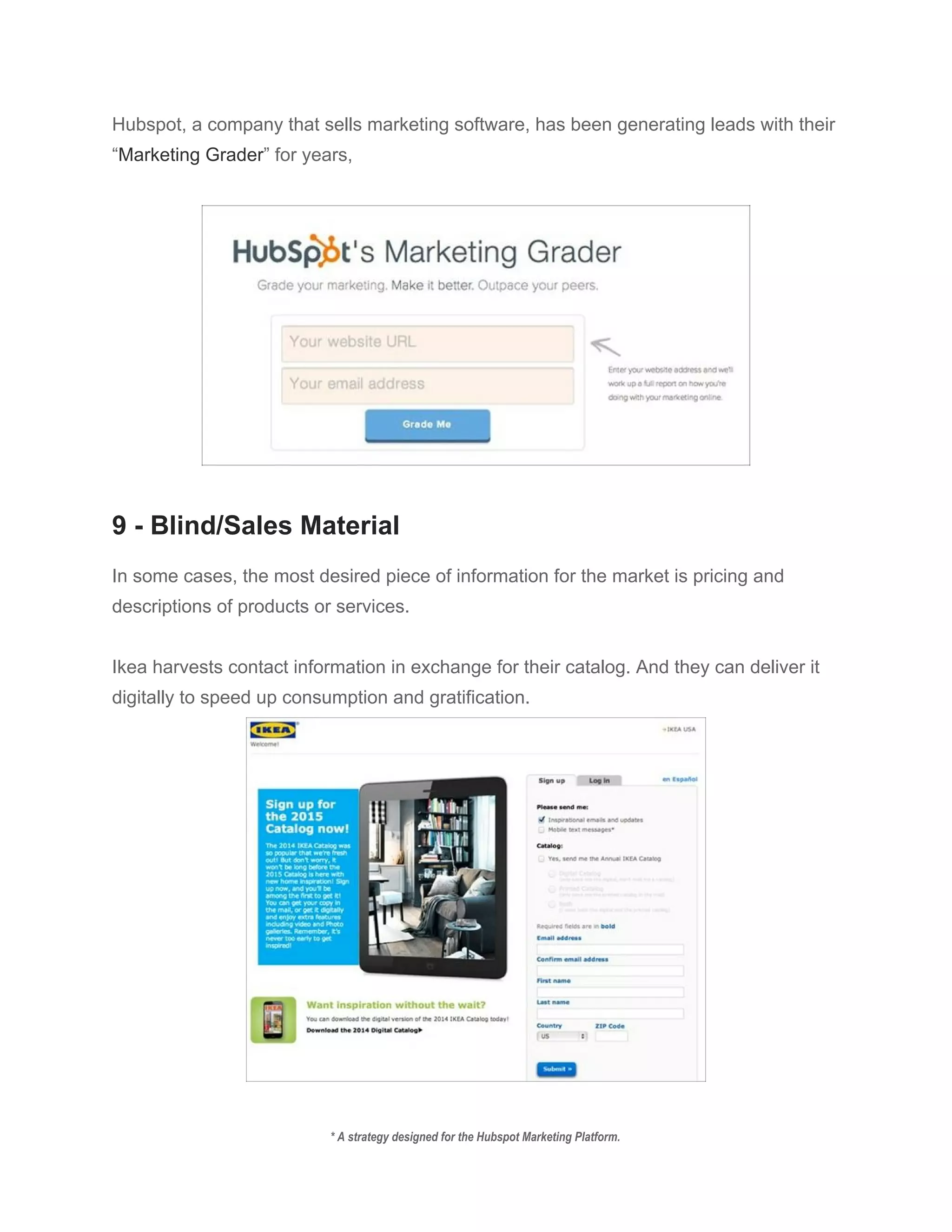 Hubspot, a company that sells marketing software, has been generating leads with their 
“​Marketing Grader​” for years, 
 
 
 
9 ­ Blind/Sales Material 
 
In some cases, the most desired piece of information for the market is pricing and 
descriptions of products or services. 
 
Ikea harvests contact information in exchange for their catalog. And they can deliver it 
digitally to speed up consumption and gratification. 
 
 
* A strategy designed for the Hubspot Marketing Platform. 
 