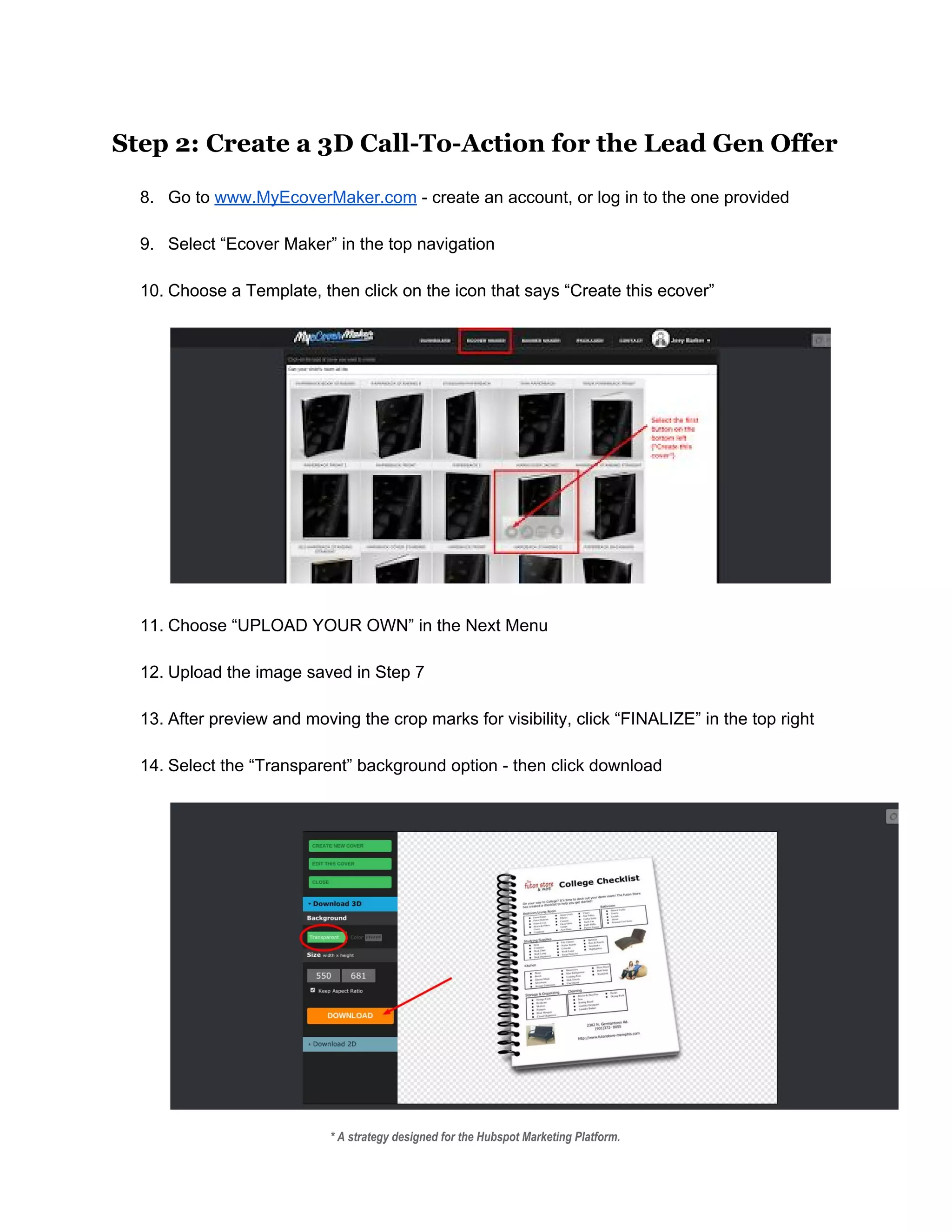 Step 2: Create a 3D Call-To-Action for the Lead Gen Offer
 
8. Go to ​www.MyEcoverMaker.com​ ­ create an account, or log in to the one provided 
 
9. Select “Ecover Maker” in the top navigation 
 
10. Choose a Template, then click on the icon that says “Create this ecover” 
 
 
 
11. Choose “UPLOAD YOUR OWN” in the Next Menu 
 
12. Upload the image saved in Step 7 
 
13. After preview and moving the crop marks for visibility, click “FINALIZE” in the top right 
 
14. Select the “Transparent” background option ­ then click download 
 
* A strategy designed for the Hubspot Marketing Platform. 
 