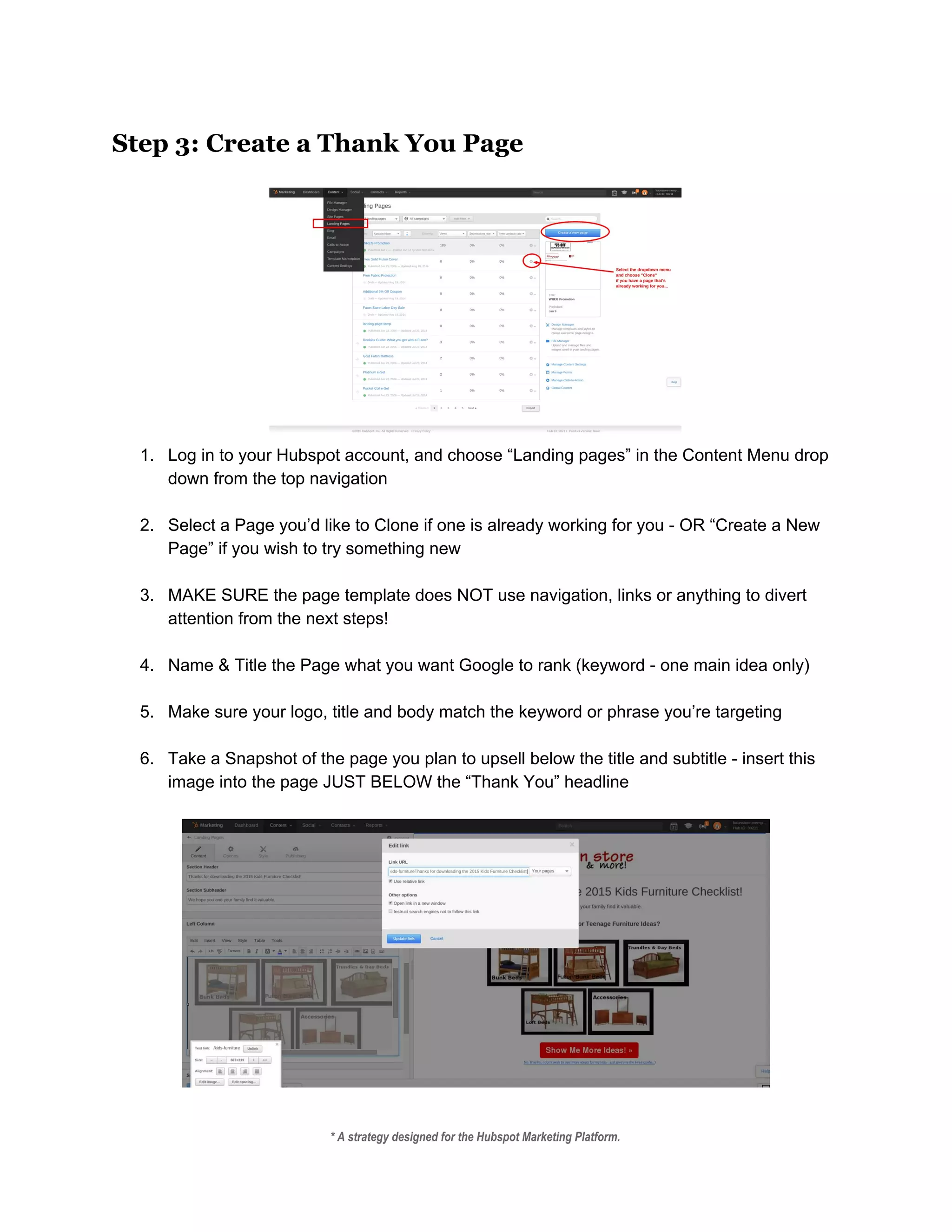 Step 3: Create a Thank You Page
 
 
1. Log in to your Hubspot account, and choose “Landing pages” in the Content Menu drop 
down from the top navigation 
 
2. Select a Page you’d like to Clone if one is already working for you ­ OR “Create a New 
Page” if you wish to try something new 
 
3. MAKE SURE the page template does NOT use navigation, links or anything to divert 
attention from the next steps! 
 
4. Name & Title the Page what you want Google to rank (keyword ­ one main idea only) 
 
5. Make sure your logo, title and body match the keyword or phrase you’re targeting 
 
6. Take a Snapshot of the page you plan to upsell below the title and subtitle ­ insert this 
image into the page JUST BELOW the “Thank You” headline 
 
 
 
* A strategy designed for the Hubspot Marketing Platform. 
 