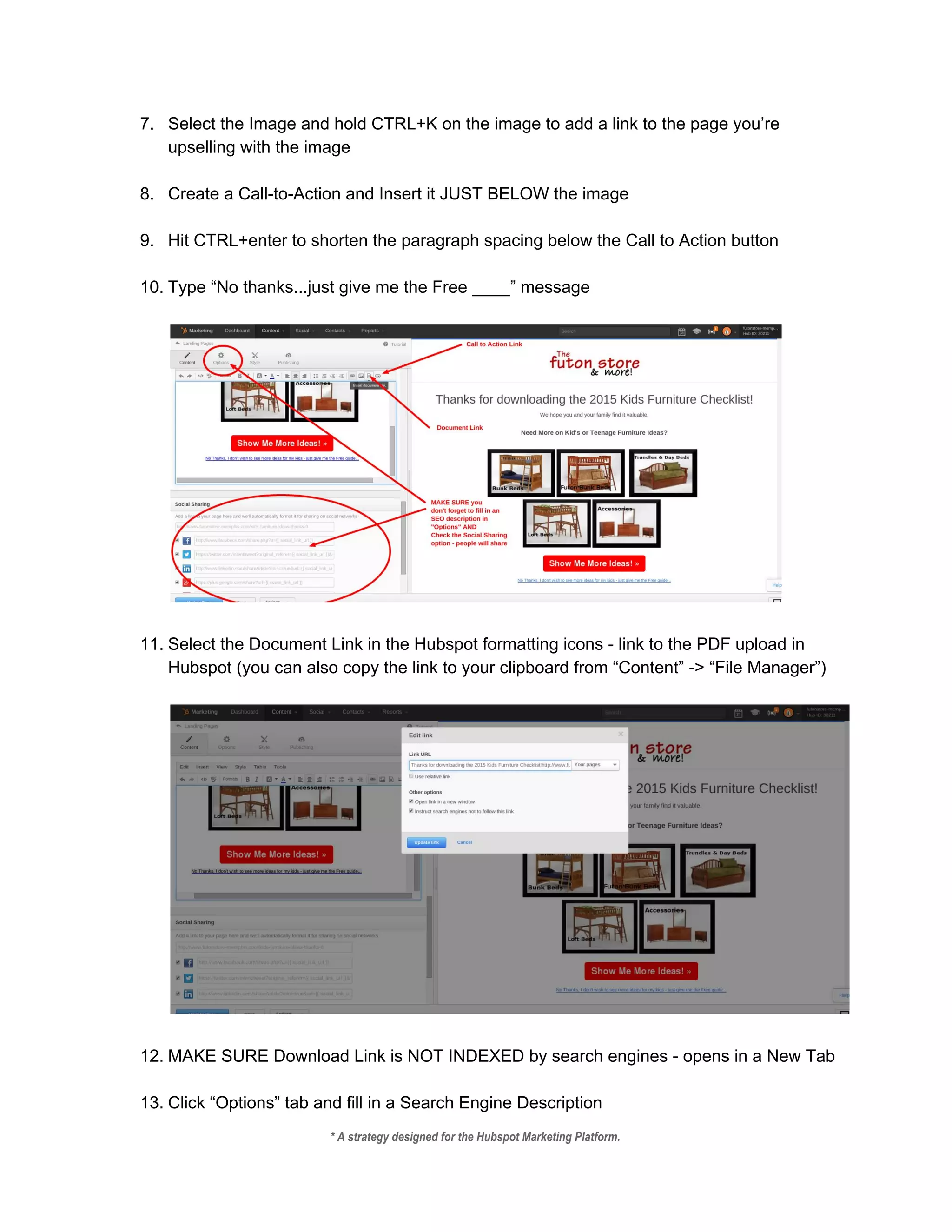 7. Select the Image and hold CTRL+K on the image to add a link to the page you’re 
upselling with the image 
 
8. Create a Call­to­Action and Insert it JUST BELOW the image 
 
9. Hit CTRL+enter to shorten the paragraph spacing below the Call to Action button 
 
10. Type “No thanks...just give me the Free ____” message  
 
 
 
11. Select the Document Link in the Hubspot formatting icons ­ link to the PDF upload in 
Hubspot (you can also copy the link to your clipboard from “Content” ­> “File Manager”) 
 
 
 
12. MAKE SURE Download Link is NOT INDEXED by search engines ­ opens in a New Tab 
 
13. Click “Options” tab and fill in a Search Engine Description 
* A strategy designed for the Hubspot Marketing Platform. 
 