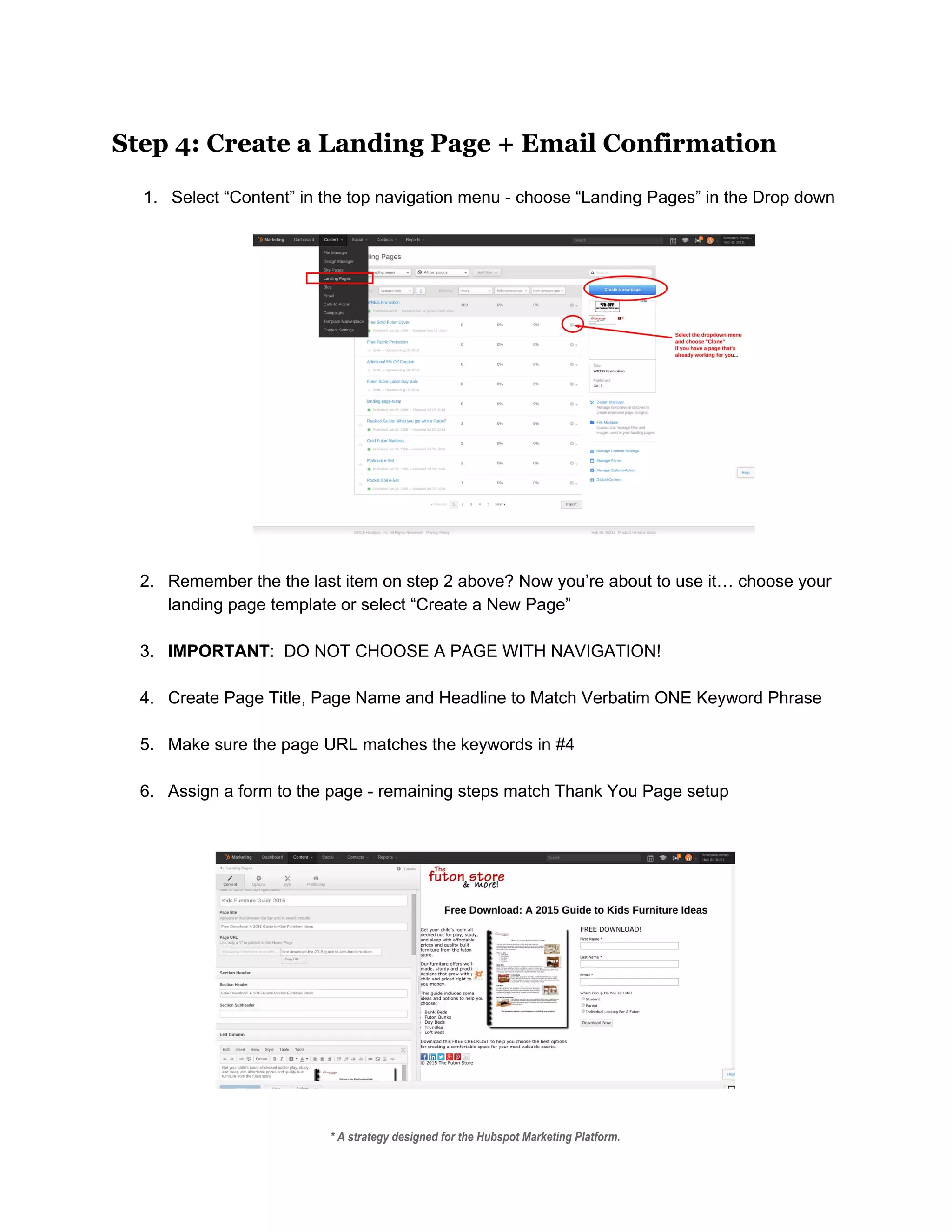 Step 4: Create a Landing Page + Email Confirmation
 
1. Select “Content” in the top navigation menu ­ choose “Landing Pages” in the Drop down 
 
 
 
2. Remember the the last item on step 2 above? Now you’re about to use it… choose your 
landing page template or select “Create a New Page” 
 
3. IMPORTANT​:  DO NOT CHOOSE A PAGE WITH NAVIGATION!   
 
4. Create Page Title, Page Name and Headline to Match Verbatim ONE Keyword Phrase 
 
5. Make sure the page URL matches the keywords in #4 
 
6. Assign a form to the page ­ remaining steps match Thank You Page setup  
 
 
 
 
* A strategy designed for the Hubspot Marketing Platform. 
 