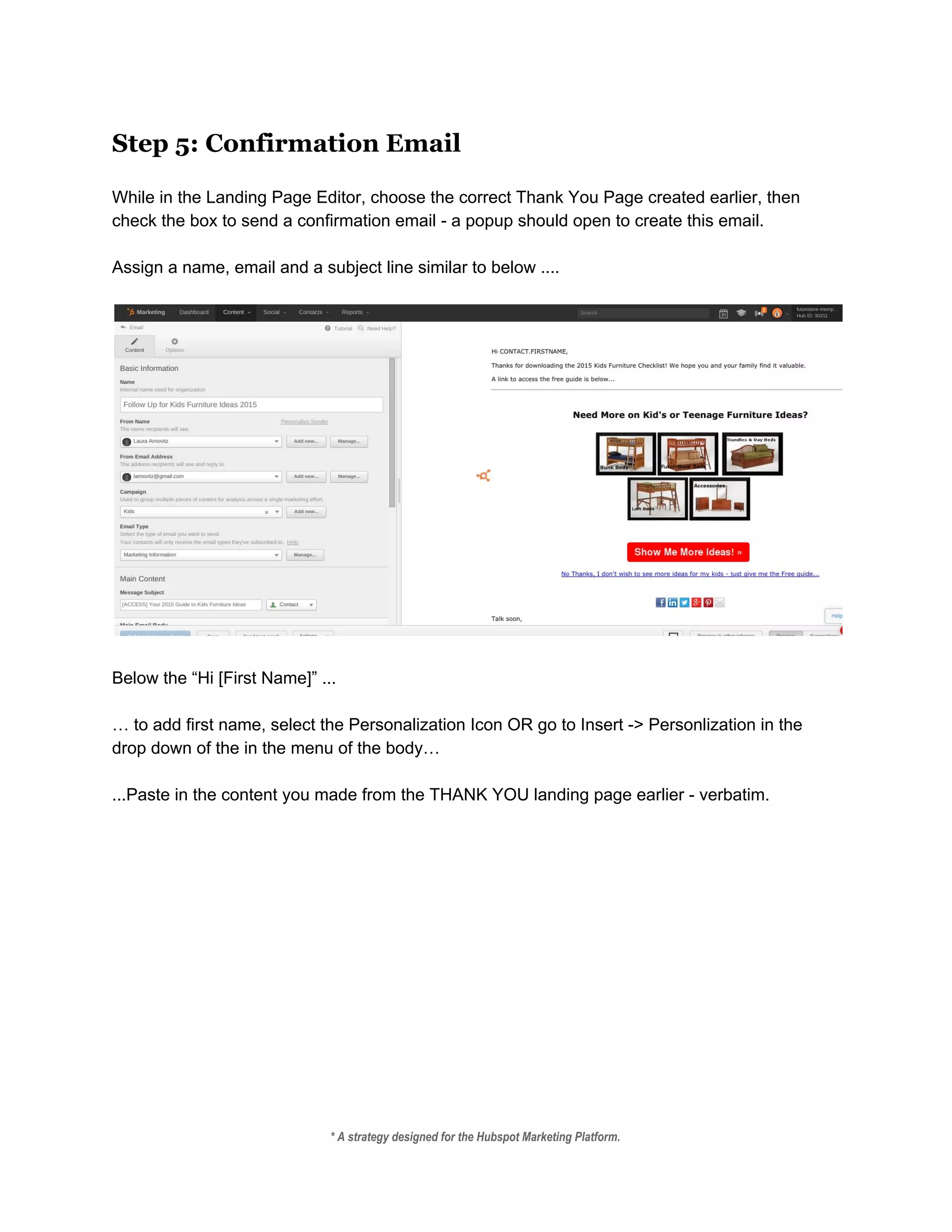 Step 5: Confirmation Email
 
While in the Landing Page Editor, choose the correct Thank You Page created earlier, then 
check the box to send a confirmation email ­ a popup should open to create this email. 
 
Assign a name, email and a subject line similar to below .... 
 
 
 
Below the “Hi [First Name]” ...  
 
… to add first name, select the Personalization Icon OR go to Insert ­> Personlization in the 
drop down of the in the menu of the body…  
 
...Paste in the content you made from the THANK YOU landing page earlier ­ verbatim.   
* A strategy designed for the Hubspot Marketing Platform. 
 