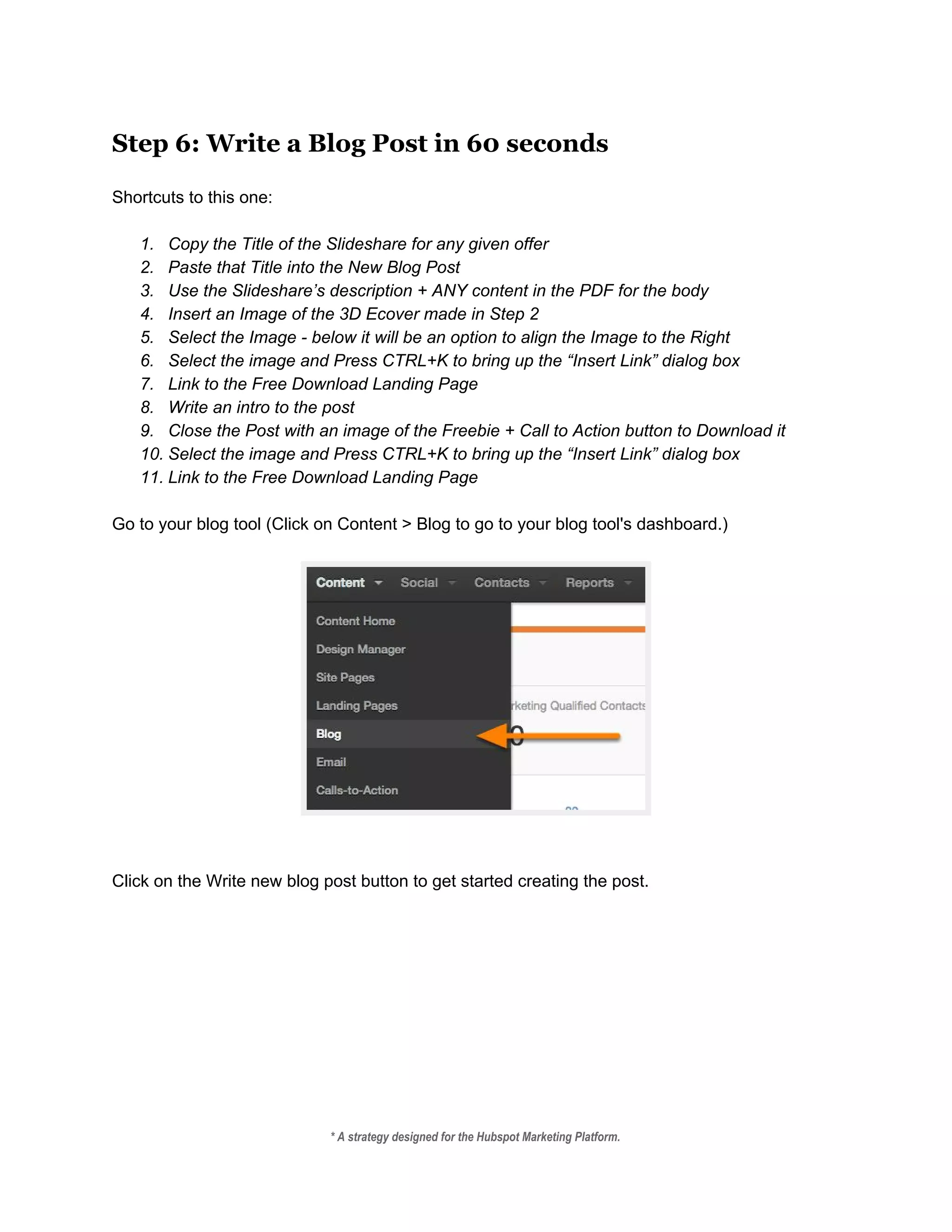 Step 6: Write a Blog Post in 60 seconds
 
Shortcuts to this one: 
 
1. Copy the Title of the Slideshare for any given offer 
2. Paste that Title into the New Blog Post 
3. Use the Slideshare’s description + ANY content in the PDF for the body 
4. Insert an Image of the 3D Ecover made in Step 2 
5. Select the Image ­ below it will be an option to align the Image to the Right 
6. Select the image and Press CTRL+K to bring up the “Insert Link” dialog box 
7. Link to the Free Download Landing Page 
8. Write an intro to the post 
9. Close the Post with an image of the Freebie + Call to Action button to Download it 
10. Select the image and Press CTRL+K to bring up the “Insert Link” dialog box 
11. Link to the Free Download Landing Page 
 
Go to your blog tool (Click on Content > Blog to go to your blog tool's dashboard.) 
 
 
 
 
Click on the Write new blog post button to get started creating the post. 
* A strategy designed for the Hubspot Marketing Platform. 
 