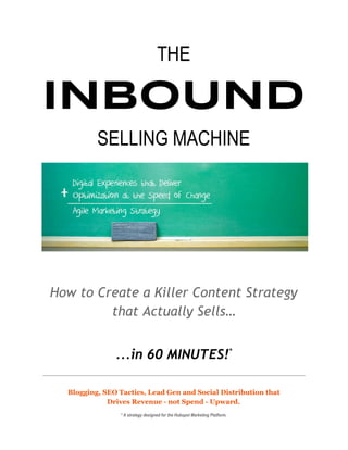 THE
INBOUND
SELLING MACHINE 
 
How to Create a Killer Content Strategy
that Actually Sells…
...in 60 MINUTES!​*
 
Blogging, SEO Tactics, Lead Gen and Social Distribution that
Drives Revenue - not Spend - Upward.
* A strategy designed for the Hubspot Marketing Platform. 
 