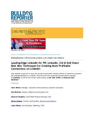February 27, 2014
Share on facebookShare on twitterShare on linkedinMore Sharing Services

Bulldog Reporter’s PR University presents a new Master Class Webinar

Leading-Edge LinkedIn for PR: LinkedIn, Citi & Dell Share
Best New Techniques for Creating More Profitable
Connections on LinkedIn
How valuable would it be to learn the secrets of potentially reaching millions of customers, prospects
and employeesglobally on LinkedIn—first-hand from the corporate communications manager
at LinkedIn, as well as from social media experts at Citi, Dell, JCPR and Inbound Lead
Solutions?

Trainers:
Yumi Wilson, Manager, Corporate Communications, LinkedIn Corporation
Paul Butcher, Director, Digital Communications, Citi
Suzanne Doughty, Social Media Program Manager, Dell
Nicole Hudson, Founder and President, Inbound Lead Solutions
Leslie Billera, Vice President, Marketing, JCPR

 