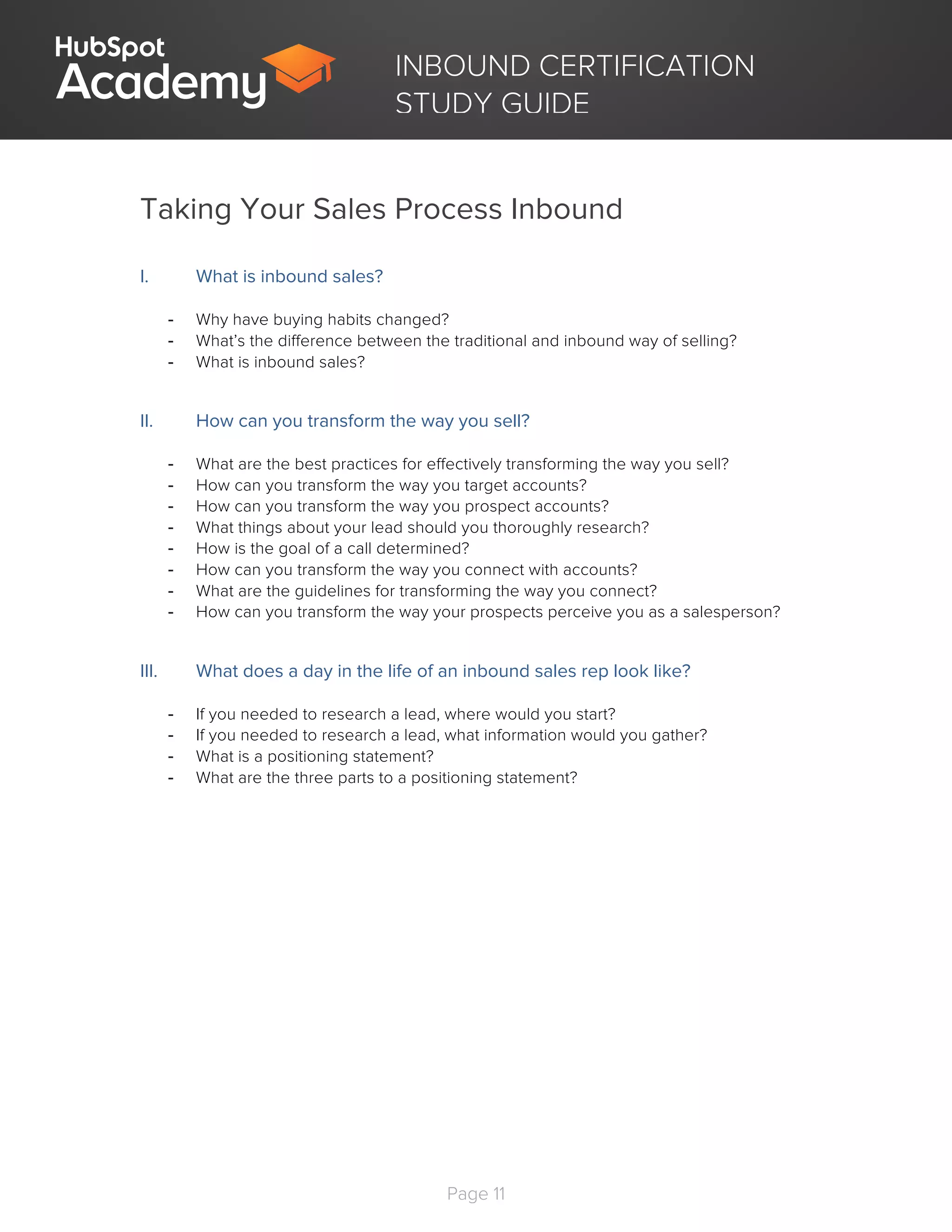 Page 11
	
INBOUND CERTIFICATION
STUDY GUIDE
Taking Your Sales Process Inbound
I. What is inbound sales?
- Why have buying habits changed?
- What’s the difference between the traditional and inbound way of selling?
- What is inbound sales?
II. How can you transform the way you sell?
- What are the best practices for effectively transforming the way you sell?
- How can you transform the way you target accounts?
- How can you transform the way you prospect accounts?
- What things about your lead should you thoroughly research?
- How is the goal of a call determined?
- How can you transform the way you connect with accounts?
- What are the guidelines for transforming the way you connect?
- How can you transform the way your prospects perceive you as a salesperson?
III. What does a day in the life of an inbound sales rep look like?
- If you needed to research a lead, where would you start?
- If you needed to research a lead, what information would you gather?
- What is a positioning statement?
- What are the three parts to a positioning statement?
 