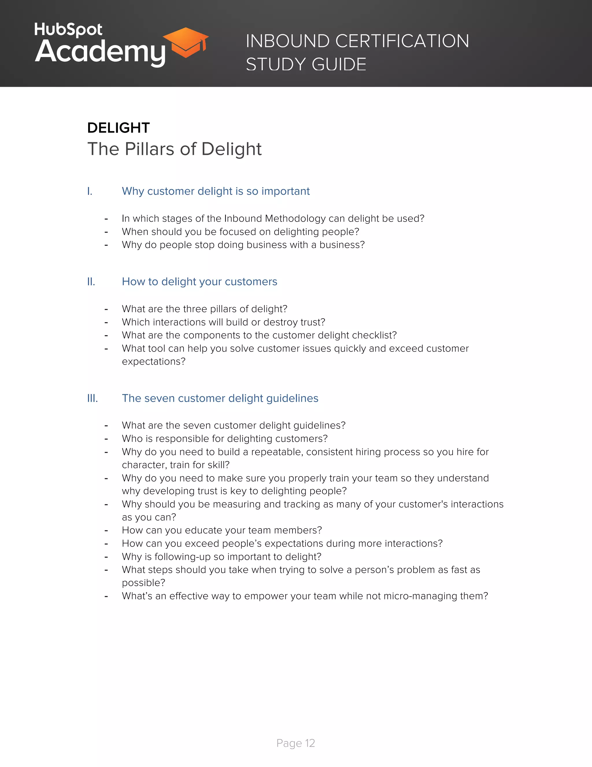 Page 12
	
INBOUND CERTIFICATION
STUDY GUIDE
DELIGHT
The Pillars of Delight
I. Why customer delight is so important
- In which stages of the Inbound Methodology can delight be used?
- When should you be focused on delighting people?
- Why do people stop doing business with a business?
II. How to delight your customers
- What are the three pillars of delight?
- Which interactions will build or destroy trust?
- What are the components to the customer delight checklist?
- What tool can help you solve customer issues quickly and exceed customer
expectations?
III. The seven customer delight guidelines
- What are the seven customer delight guidelines?
- Who is responsible for delighting customers?
- Why do you need to build a repeatable, consistent hiring process so you hire for
character, train for skill?
- Why do you need to make sure you properly train your team so they understand
why developing trust is key to delighting people?
- Why should you be measuring and tracking as many of your customer's interactions
as you can?
- How can you educate your team members?
- How can you exceed people’s expectations during more interactions?
- Why is following-up so important to delight?
- What steps should you take when trying to solve a person’s problem as fast as
possible?
- What’s an effective way to empower your team while not micro-managing them?
 