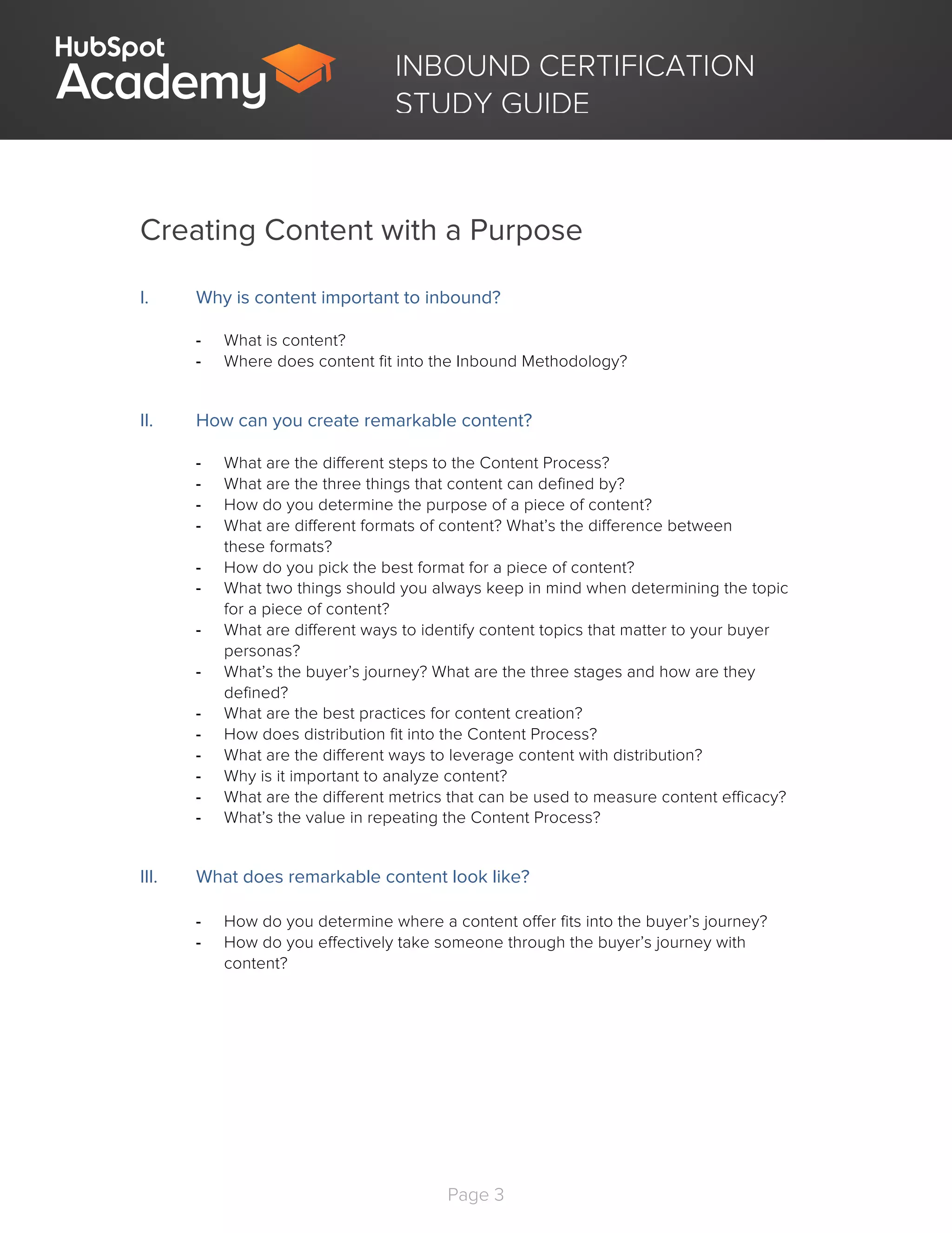 Page 3
	
INBOUND CERTIFICATION
STUDY GUIDE
Creating Content with a Purpose
I. Why is content important to inbound?
- What is content?
- Where does content fit into the Inbound Methodology?
II. How can you create remarkable content?
- What are the different steps to the Content Process?
- What are the three things that content can defined by?
- How do you determine the purpose of a piece of content?
- What are different formats of content? What’s the difference between
these formats?
- How do you pick the best format for a piece of content?
- What two things should you always keep in mind when determining the topic
for a piece of content?
- What are different ways to identify content topics that matter to your buyer
personas?
- What’s the buyer’s journey? What are the three stages and how are they
defined?
- What are the best practices for content creation?
- How does distribution fit into the Content Process?
- What are the different ways to leverage content with distribution?
- Why is it important to analyze content?
- What are the different metrics that can be used to measure content efficacy?
- What’s the value in repeating the Content Process?
III. What does remarkable content look like?
- How do you determine where a content offer fits into the buyer’s journey?
- How do you effectively take someone through the buyer’s journey with
content?
 