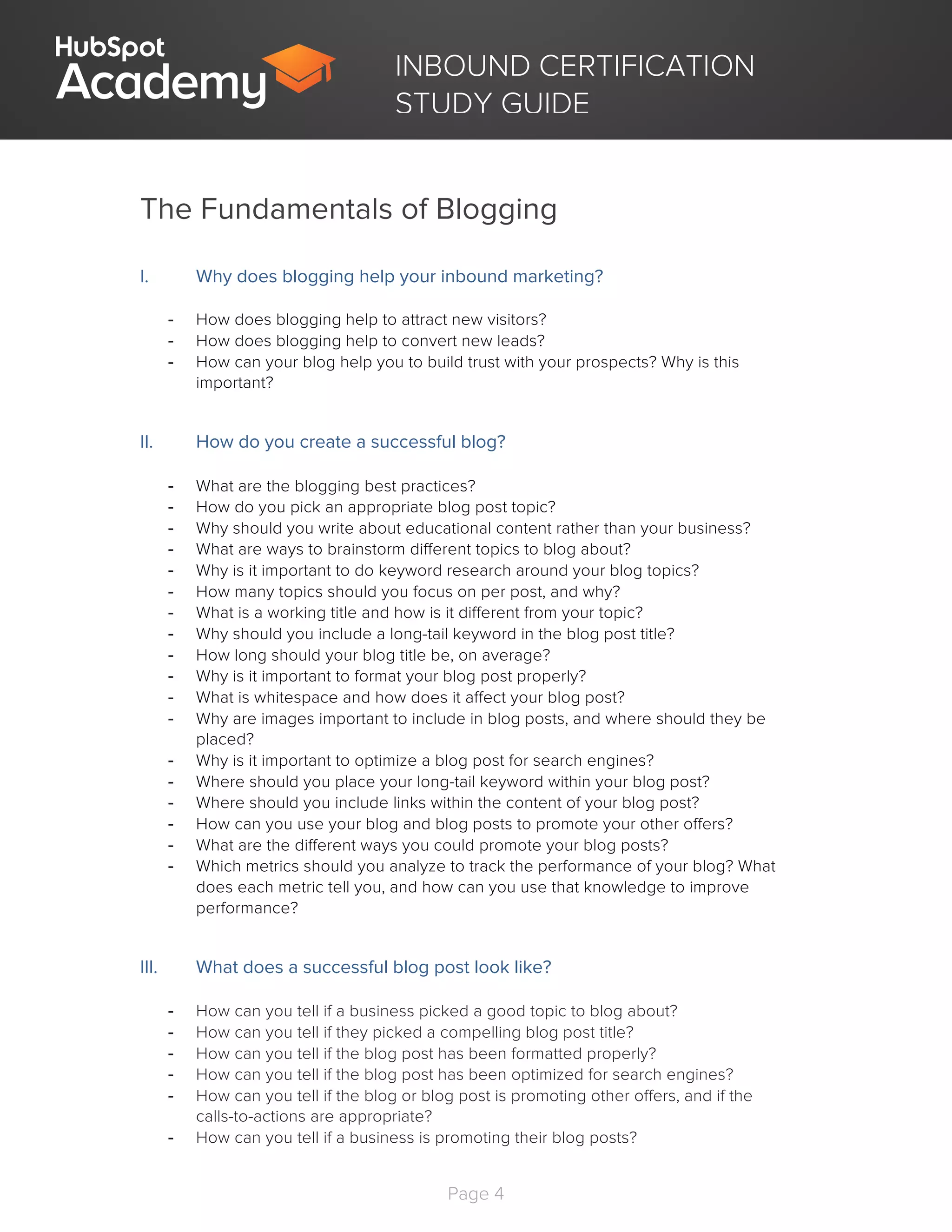 Page 4
	
INBOUND CERTIFICATION
STUDY GUIDE
The Fundamentals of Blogging
I. Why does blogging help your inbound marketing?
- How does blogging help to attract new visitors?
- How does blogging help to convert new leads?
- How can your blog help you to build trust with your prospects? Why is this
important?
II. How do you create a successful blog?
	
- What are the blogging best practices?
- How do you pick an appropriate blog post topic?
- Why should you write about educational content rather than your business?
- What are ways to brainstorm different topics to blog about?
- Why is it important to do keyword research around your blog topics?
- How many topics should you focus on per post, and why?
- What is a working title and how is it different from your topic?
- Why should you include a long-tail keyword in the blog post title?
- How long should your blog title be, on average?
- Why is it important to format your blog post properly?
- What is whitespace and how does it affect your blog post?
- Why are images important to include in blog posts, and where should they be
placed?
- Why is it important to optimize a blog post for search engines?
- Where should you place your long-tail keyword within your blog post?
- Where should you include links within the content of your blog post?
- How can you use your blog and blog posts to promote your other offers?
- What are the different ways you could promote your blog posts?
- Which metrics should you analyze to track the performance of your blog? What
does each metric tell you, and how can you use that knowledge to improve
performance?
III. What does a successful blog post look like?
	
- How can you tell if a business picked a good topic to blog about?
- How can you tell if they picked a compelling blog post title?
- How can you tell if the blog post has been formatted properly?
- How can you tell if the blog post has been optimized for search engines?
- How can you tell if the blog or blog post is promoting other offers, and if the
calls-to-actions are appropriate?
- How can you tell if a business is promoting their blog posts?
 