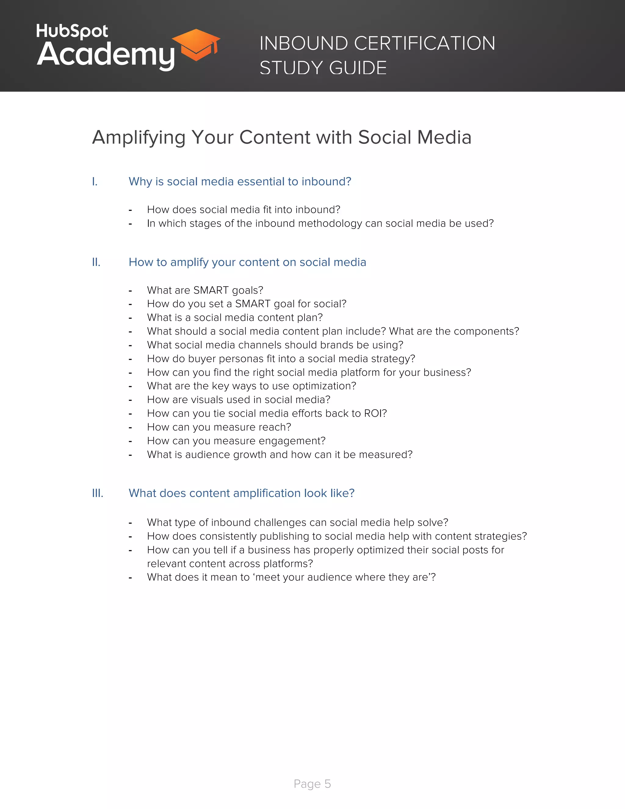 Page 5
	
INBOUND CERTIFICATION
STUDY GUIDE
Amplifying Your Content with Social Media
I. Why is social media essential to inbound?
- How does social media fit into inbound?
- In which stages of the inbound methodology can social media be used?
II. How to amplify your content on social media
- What are SMART goals?
- How do you set a SMART goal for social?
- What is a social media content plan?
- What should a social media content plan include? What are the components?
- What social media channels should brands be using?
- How do buyer personas fit into a social media strategy?
- How can you find the right social media platform for your business?
- What are the key ways to use optimization?
- How are visuals used in social media?
- How can you tie social media efforts back to ROI?
- How can you measure reach?
- How can you measure engagement?
- What is audience growth and how can it be measured?
III. What does content amplification look like?
- What type of inbound challenges can social media help solve?
- How does consistently publishing to social media help with content strategies?
- How can you tell if a business has properly optimized their social posts for
relevant content across platforms?
- What does it mean to ‘meet your audience where they are’?
 