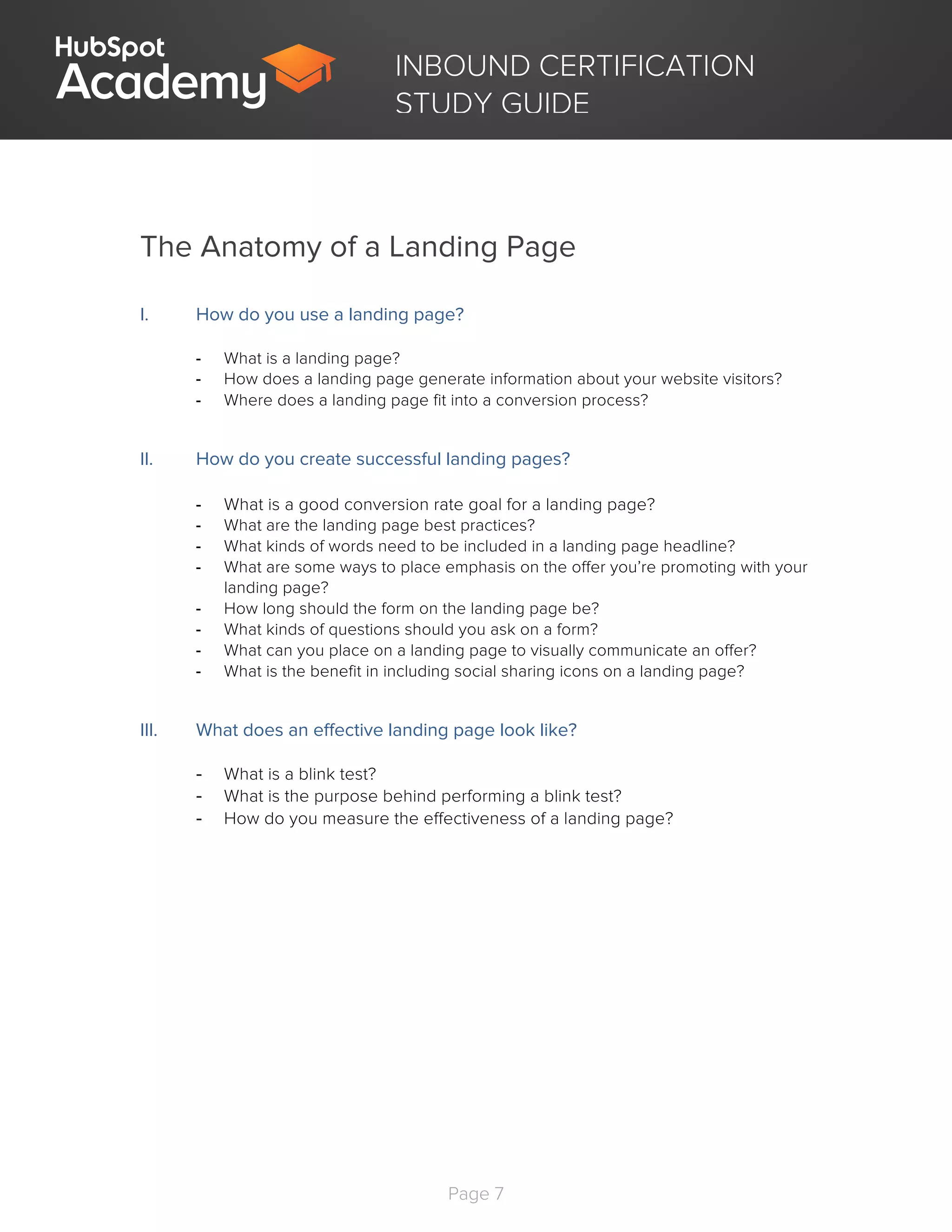 Page 7
	
INBOUND CERTIFICATION
STUDY GUIDE
The Anatomy of a Landing Page
I. How do you use a landing page?
- What is a landing page?
- How does a landing page generate information about your website visitors?
- Where does a landing page fit into a conversion process?
II. How do you create successful landing pages?
- What is a good conversion rate goal for a landing page?
- What are the landing page best practices?
- What kinds of words need to be included in a landing page headline?
- What are some ways to place emphasis on the offer you’re promoting with your
landing page?
- How long should the form on the landing page be?
- What kinds of questions should you ask on a form?
- What can you place on a landing page to visually communicate an offer?
- What is the benefit in including social sharing icons on a landing page?
III. What does an effective landing page look like?
- What is a blink test?
- What is the purpose behind performing a blink test?
- How do you measure the effectiveness of a landing page?
 