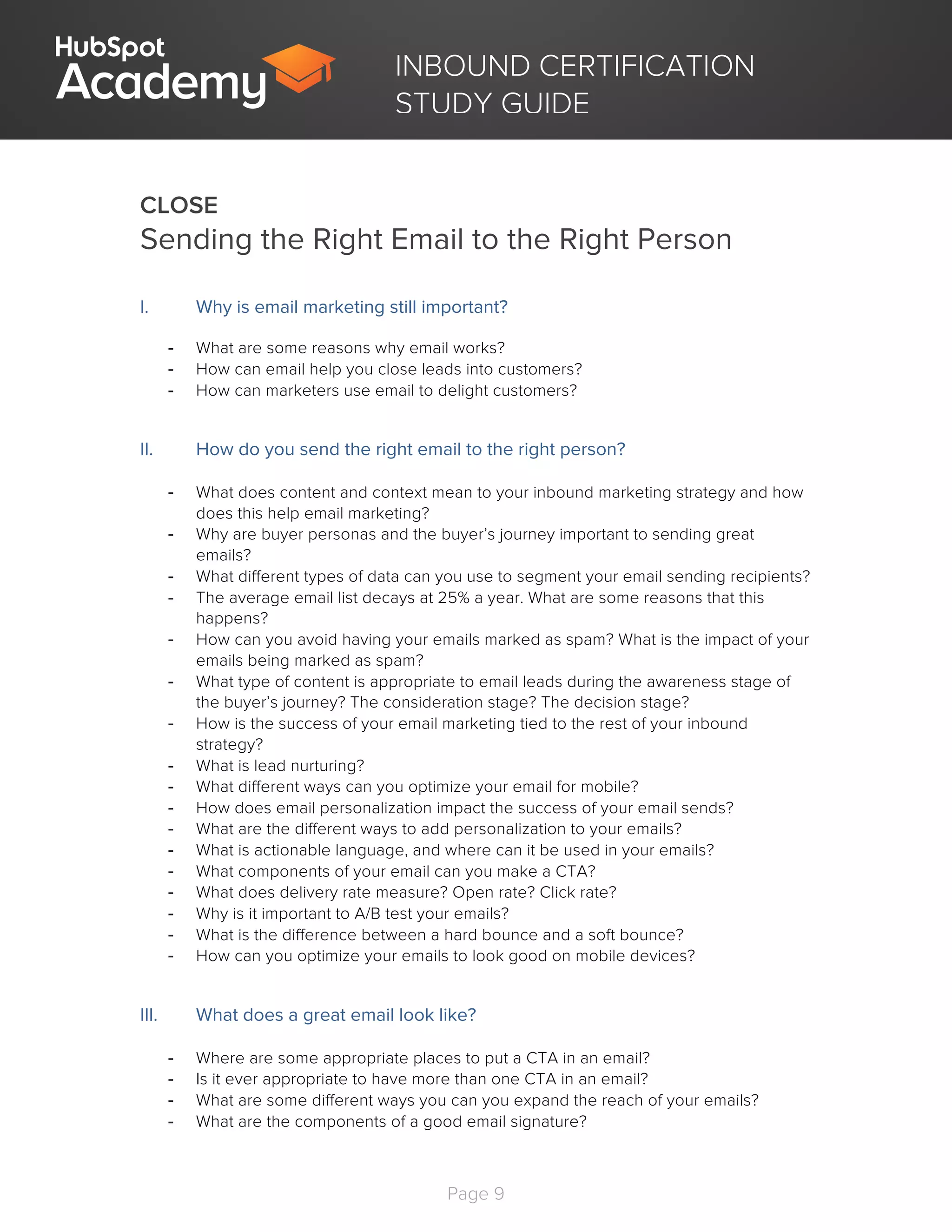 Page 9
	
INBOUND CERTIFICATION
STUDY GUIDE
CLOSE
Sending the Right Email to the Right Person
I. Why is email marketing still important?
- What are some reasons why email works?
- How can email help you close leads into customers?
- How can marketers use email to delight customers?
II. How do you send the right email to the right person?
- What does content and context mean to your inbound marketing strategy and how
does this help email marketing?
- Why are buyer personas and the buyer’s journey important to sending great
emails?
- What different types of data can you use to segment your email sending recipients?
- The average email list decays at 25% a year. What are some reasons that this
happens?
- How can you avoid having your emails marked as spam? What is the impact of your
emails being marked as spam?
- What type of content is appropriate to email leads during the awareness stage of
the buyer’s journey? The consideration stage? The decision stage?
- How is the success of your email marketing tied to the rest of your inbound
strategy?
- What is lead nurturing?
- What different ways can you optimize your email for mobile?
- How does email personalization impact the success of your email sends?
- What are the different ways to add personalization to your emails?
- What is actionable language, and where can it be used in your emails?
- What components of your email can you make a CTA?
- What does delivery rate measure? Open rate? Click rate?
- Why is it important to A/B test your emails?
- What is the difference between a hard bounce and a soft bounce?
- How can you optimize your emails to look good on mobile devices?
III. What does a great email look like?
- Where are some appropriate places to put a CTA in an email?
- Is it ever appropriate to have more than one CTA in an email?
- What are some different ways you can you expand the reach of your emails?
- What are the components of a good email signature?
 