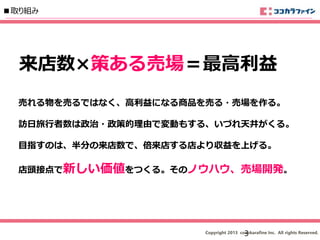 Copyright 2013 cocokarafine Inc. All rights Reserved.
■取り組み
売れる物を売るではなく、高利益になる商品を売る・売場を作る。
訪日旅行者数は政治・政策的理由で変動もする、いづれ天井がくる。
目指すのは、半分の来店数で、倍来店する店より収益を上げる。
店頭接点で新しい価値をつくる。そのノウハウ、売場開発。
来店数×策ある売場＝最高利益
3
 