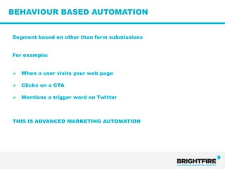 BEHAVIOUR BASED AUTOMATION


Segment based on other than form submissions


For example:


   When a user visits your web page

   Clicks on a CTA

   Mentions a trigger word on Twitter



THIS IS ADVANCED MARKETING AUTOMATION
 