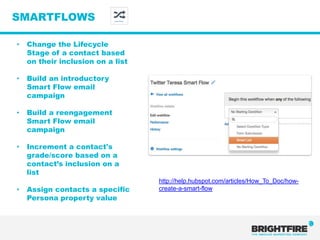 SMARTFLOWS                  Smart Flows




•   Change the Lifecycle
    Stage of a contact based
    on their inclusion on a list

•   Build an introductory
    Smart Flow email
    campaign

•   Build a reengagement
    Smart Flow email
    campaign

•   Increment a contact's
    grade/score based on a
    contact’s inclusion on a
    list
                                          http://help.hubspot.com/articles/How_To_Doc/how-
•   Assign contacts a specific            create-a-smart-flow
    Persona property value
 